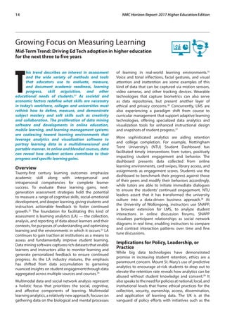 14	 NMC Horizon Report: 2017 Higher Education Edition
Growing Focus on Measuring Learning
Mid-Term Trend: Driving Ed Tech adoption in higher education
for the next three to five years
T
his trend describes an interest in assessment
and the wide variety of methods and tools
that educators use to evaluate, measure,
and document academic readiness, learning
progress, skill acquisition, and other
educational needs of students.31
As societal and
economic factors redefine what skills are necessary
in today’s workforce, colleges and universities must
rethink how to define, measure, and demonstrate
subject mastery and soft skills such as creativity
and collaboration. The proliferation of data mining
software and developments in online education,
mobile learning, and learning management systems
are coalescing toward learning environments that
leverage analytics and visualization software to
portray learning data in a multidimensional and
portable manner. In online and blended courses, data
can reveal how student actions contribute to their
progress and specific learning gains.
Overview
Twenty-first century learning outcomes emphasize
academic skill along with interpersonal and
intrapersonal competencies for complete learner
success. To evaluate these learning gains, next-
generation assessment strategies hold the potential
to measure a range of cognitive skills, social-emotional
development, and deeper learning, giving students and
instructors actionable feedback to foster continued
growth.32
The foundation for facilitating this kind of
assessment is learning analytics (LA) — the collection,
analysis, and reporting of data about learners and their
contexts, for purposes of understanding and optimizing
learning and the environments in which it occurs.33
LA
continues to gain traction at institutions as a means to
assess and fundamentally improve student learning.
Data mining software captures rich datasets that enable
learners and instructors alike to monitor learning and
generate personalized feedback to ensure continued
progress. As the LA industry matures, the emphasis
has shifted from data accumulation to garnering
nuanced insights on student engagement through data
aggregated across multiple sources and courses.34
Multimodal data and social network analysis represent
a holistic focus that prioritizes the social, cognitive,
and affective components of learning. Multimodal
learning analytics, a relatively new approach, focuses on
gathering data on the biological and mental processes
of learning in real-world learning environments.35
Voice and tonal inflections, facial gestures, and visual
attention and inattention are some examples of this
kind of data that can be captured via motion sensors,
video cameras, and other tracking devices. Wearable
technologies that capture biometrics can also serve
as data repositories, but present another layer of
ethical and privacy concerns.36
Concurrently, LMS are
also experiencing a paradigm shift from course to
curricular management that support adaptive learning
technologies, offering specialized data analytics and
visualization tools for enhanced instructional design
and snapshots of student progress.37
More sophisticated analytics are aiding retention
and college completion. For example, Nottingham
Trent University’s (NTU) Student Dashboard has
facilitated timely interventions from tutors, positively
impacting student engagement and behavior. The
dashboard presents data collected from online
learning environments, card swipes, library access, and
assignments as engagement scores. Students use the
dashboard to benchmark their progress against those
of their peers and modify their behaviors accordingly,
while tutors are able to initiate immediate dialogues
to ensure the students’ continued engagement. NTU
leaders assert that it has transformed the university
culture into a data-driven business approach.38
At
the University of Wollongong, instructors use SNAPP,
a browser extension for LMS, to analyze student
interactions in online discussion forums. SNAPP
visualizes participant relationships as social network
diagrams in real time, enabling instructors to compare
and contrast interaction patterns over time and fine
tune discussions.
Implications for Policy, Leadership, or
Practice
While big data technologies have demonstrated
promise in increasing student retention, ethics are a
paramount concern. Mount St. Mary’s use of predictive
analytics to encourage at-risk students to drop out to
elevate the retention rate reveals how analytics can be
abused without student knowledge and consent.39
It
also speaks to the need for policies at national, local, and
institutional levels that frame ethical practices for the
collection, security, ownership, access, dissemination,
and application of learning data. The UK is at the
vanguard of policy efforts with initiatives such as the
 