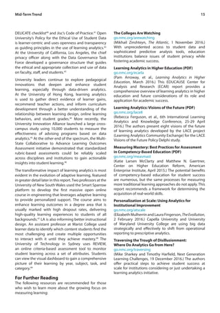 15
DELICATE checklist40
and Jisc’s Code of Practice.41
Open
University’s Policy for the Ethical Use of Student Data
is learner-centric and uses openness and transparency
as guiding principles in the use of learning analytics.42
At the University of California, Los Angeles, the chief
privacy officer along with the Data Governance Task
Force developed a governance structure that guides
the ethical and appropriate collection and use of data
on faculty, staff, and students.43
University leaders continue to explore pedagogical
innovations that deepen and enhance student
learning, especially through data-driven analytics.
At the University of Hong Kong, learning analytics
is used to gather direct evidence of learner gains,
recommend teacher actions, and inform curriculum
development through a better understanding of the
relationship between learning design, online learning
behaviors, and student grades.44
More recently, the
University Innovation Alliance launched a large cross-
campus study using 10,000 students to measure the
effectiveness of advising programs based on data
analytics.45
At the other end of the spectrum, the Multi-
State Collaborative to Advance Learning Outcomes
Assessment initiative demonstrated that standardized
rubric-based assessments could be reliably scaled
across disciplines and institutions to gain actionable
insights into student learning.46
The transformative impact of learning analytics is most
evident in the evolution of adaptive learning, featured
in greater detail later in this report.Two professors at the
University of New South Wales used the Smart Sparrow
platform to develop the first massive open online
course in engineering that leverages adaptive learning
to provide personalized support. The course aims to
enhance learning outcomes in a degree area that is
usually marked with high dropout rates, delivering
high-quality learning experiences to students of all
backgrounds.47
LA is also informing better instructional
design. An assistant professor at Marist College used
learner data to identify which content students find the
most challenging and create multiple opportunities
to interact with it until they achieve mastery.48
The
University of Technology in Sydney uses REVIEW,
an online criteria-based assessment tool to monitor
student learning across a set of attributes. Students
can view the visual dashboard to gain a comprehensive
picture of their learning by year, subject, task, and
category.49
For Further Reading
The following resources are recommended for those
who wish to learn more about the growing focus on
measuring learning:
The Colleges Are Watching
go.nmc.org/arewatching
(Mikhail Zinshteyn, The Atlantic, 1 November 2016.)
With unprecedented access to student data and
sophisticated predictive analysis tools, education
institutions balance issues of student privacy while
fostering academic success.
Learning Analytics in Higher Education (PDF)
go.nmc.org/ecarla
(Pam Arroway, et al., Learning Analytics in Higher
Education, March 2016.) This EDUCAUSE Center for
Analysis and Research (ECAR) report provides a
comprehensive overview of learning analytics in higher
education and future considerations of its role and
application for academic success.
Learning Analytics: Visions of the Future (PDF)
go.nmc.org/lace8
(Rebecca Ferguson, et al., 6th International Learning
Analytics and Knowledge Conference, 25-29 April
2016.) The authors present eight visions of the future
of learning analytics developed by the LACE project
(Learning Analytics Community Exchange) for the LACE
Visions of the Future Policy Delphi study.
Measuring Mastery: Best Practices for Assessment
in Competency-Based Education (PDF)
go.nmc.org/measmast
(Katie Larsen McClarty and Matthew N. Gaertner,
Center on Higher Education Reform, American
Enterprise Institute, April 2015.) The potential benefits
of competency-based education for student success
are numerous, but the same processes for measuring
more traditional learning approaches do not apply. This
report recommends a framework for determining the
acquisition of real-world skills.
Personalization at Scale: Using Analytics for
Institutional Improvement
go.nmc.org/atscale
(ElizabethMulherrinandLauraFingerson,TheEvollution,
2 February 2016.) Capella University and University
of Maryland University College are using big data
strategically and effectively to shift from operational
reporting to prescriptive analytics.
Traversing the Trough of Disillusionment:
Where Do Analytics Go from Here?
go.nmc.org/traversing
(Mike Sharkey and Timothy Harfield, Next Generation
Learning Challenges, 19 December 2016.) The authors
offer practical steps to achieve student success at
scale for institutions considering or just undertaking a
learning analytics initiative.
Mid-Term Trend
 