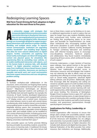 16	 NMC Horizon Report: 2017 Higher Education Edition
Redesigning Learning Spaces
Mid-Term Trend: Driving Ed Tech adoption in higher
education for the next three to five years
A
s universities engage with strategies that
incorporatedigitalelementsandaccommodate
more active learning in the physical classroom,
they are rearranging physical environments to
promote these pedagogical shifts. Educational
settings are increasingly designed to support project-
based interactions with attention to greater mobility,
flexibility, and multiple device usage. To improve
remote communication, institutions are upgrading
wireless bandwidth50
and installing large displays
that allow for more natural collaboration on digital
projects. Further, universities are exploring how
mixed reality technologies can blend 3D holographic
content into physical spaces for simulations like
experiencing Mars by controlling rover vehicles, or
to enable multifaceted interaction with objects, such
as the human body in anatomy labs, with detailed
visuals.51
As higher education continues to move
away from traditional, lecture-based lessons toward
more hands-on activities, classrooms are starting to
resemble real-world work and social environments
that foster organic interactions and cross-disciplinary
problem-solving.
Overview
To facilitate workplace-style collaboration in the
classroom, some universities are forgoing fixed seating
and transforming traditional lecture halls into dynamic
layouts.52
Telepresence technologies are allowing
geographically dispersed students and professors to
more flexibly meet and work together. For example, the
University of South Carolina developed telepresence
rooms at seven locations, each equipped with cameras,
a 72” display screen, and a control room. Instructors
can rotate between rooms to work with several classes
simultaneously, while students interact across locations
using a polling system as well as shared files and notes.53
Adaptable learning spaces that incorporate features
such as movable furniture, adjustable control of display
screens, WiFi, and multiple outlets can be modified to
suit a variety of learning activities, including group work,
hands-on tasks, and student presentations. Designing
learning environments with flexibility at the forefront is
helping universities maximize their space.54
More accessible spaces can further promote lifelong
learning principles by providing students around-the-
clock access to learning tools. A traditional 50-minute
class period that takes place in the same lecture hall
two or three times a week can be limiting on its own,
so additional opportunities to work in spaces that are
open for longer hours give students flexibility during
their unstructured time. Further, some institutions
are finding that reconfiguring spaces to be more
open and favorable for experimentation can break
down institutional silos, encouraging students and
staff across disciplines to work closely together. The
University of Southern California recently developed
its “Garage,” combining fabrication and workshop
areas with informal lounging spaces to encourage
cross-disciplinary interaction, hands-on projects,
and collaboration; they found students immediately
requesting all-hours access, which reinforced the value
of such a space.55
University makerspaces, a major iteration of learning
space redesign, have gained traction in the past few
years, especially as extensions of campus libraries.
Libraries have traditionally provided access to
information resources and technologies that students
may not otherwise be able to afford; many are now
expanding their offerings to include cutting-edge tools
such as virtual reality equipment, advanced digital
editing software, and 3D printers. Additionally, spaces
that encourage skills like designing and coding are
viewed as valuable aspects of a well-rounded university
experience.56
Institutions are also building incubators
and innovation hubs that connect learning with real-
world opportunities, while helping students to network
and secure funding. The University of Nottingham
Ningbo China’s Incubator Centre is open 24/7; with only
a few enclosed meeting rooms, its open design fosters a
sense of community and a seamless exchange of ideas.
The space also links students and staff to local startups,
investors, and government representatives through
special programs and events.57
Implications for Policy, Leadership, or
Practice
Several organizations offer resources to ensure that
design plans comply with accessibility policies. Under
Section 504 of the Rehabilitation Act and Titles II and
III of the Americans with Disabilities Act, US colleges
and universities must provide students with disabilities
equal and integrated access to higher education; this
includes both physical and digital learning spaces. The
National Federation of the Blind provides free online
resources that institutions can leverage. Additionally,
 