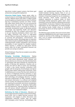 23
data-driven student support systems, that foster goal
achievement and gainful employment.
Advancing Digital Equity. Digital equity refers to
unequal access to technology, particularly broadband
internet. UNESCO reports that while 3.2 billion people
acrosstheglobeareusingtheinternet,only41%ofthose
that live in developing countries are online. Further,
200 million fewer women than men are accessing the
internet around the world. The United Nations has
identified internet access as essential to meeting its
sustainable development goals of alleviating poverty
and hunger and improving health and education
worldwide by 2030. This rampant social justice issue
is not just impacting developing nations: more than
30 million Americans lack access to high-speed
internet. Efforts to improve these figures are necessary
to promote full participation, communication, and
learning within society. Technology plays an important
role in advancing the availability of higher education for
underrepresented student populations and ensuring
accessibility of web materials for disabled students.
Online learning is enabled by high-speed internet
access, while use of open educational resources can
provide cost savings to students.
Wicked Challenges: Those that are complex to even define,
much less address
Managing Knowledge Obsolescence. Staying
organizedandcurrentpresentsachallengetoacademics
in a world where educational needs, software, and
devices advance at a strenuous rate. New developments
in technology hold great potential for improving the
quality of learning and operations. However, just as
faculty and staff are able to master one technology,
it seems a new version launches. Institutions must
grapple with the longevity of technologies and devise
back-up plans before making large investments. There
is added pressure to ensure that any tools selected are
in service of deepening learning outcomes in ways
that are measurable. Processes must be established for
both technology and pedagogy discovery so higher
education professionals can filter, interpret, organize,
and retrieve information in an efficient and insightful
manner. Further, the widespread emphasis on research
over teaching for promotion and tenure consideration
has jeopardized progress in designing high-quality
learning experiences, requiring faculty to balance the
two and pursue relevant professional development
even in the face of inadequate budgets.
Rethinking the Roles of Educators. Educators are
increasinglyexpectedtoemployavarietyoftechnology-
based tools, such as digital learning resources and
courseware, and engage in online discussions and
collaborative authoring. Further, they are tasked
with leveraging active learning methodologies like
Significant Challenges
project- and problem-based learning. This shift to
student-centered learning requires them to act as
guides and facilitators. Adding to this challenge is the
evolution of learning through the rise of competency-
based education, which further customizes the
academic experience to students’ needs. As these
technology-enabled approaches gather steam, many
institutions across the world are rethinking the primary
responsibilities of educators. Related to these growing
expectations are the implications of societal changes
and evolving faculty models where an increasing
percentage of classes are being taught by non-tenure
track instructors.
The following pages provide a discussion of each of the
challenges highlighted by this year’s expert panel that
includes an overview of the challenge, its implications,
and a set of curated recommendations for further
reading on the topic.
 