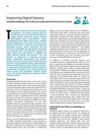 24	 NMC Horizon Report: 2017 Higher Education Edition
Improving Digital Literacy
Solvable Challenge: Those that we understand and know how to solve
T
he productive and innovative use of technology
encompasses 21st century practices that are
vital for success in the workplace and beyond.97
Digital literacy transcends gaining isolated
technological skills to generating a deeper
understanding of the digital environment, enabling
intuitive adaptation to new contexts and co-creation
of content with others.98
Institutions are charged with
developing students’ digital citizenship, ensuring
mastery of responsible and appropriate technology
use, including online communication etiquette and
digital rights and responsibilities in blended and
online learning settings and beyond.99
This new
category of competence is affecting curriculum
design, professional development, and student-
facing services and resources. Due to the multitude of
elements comprising digital literacy, higher education
leaders are challenged to obtain institution-wide buy-
in and to support all stakeholders in developing these
competencies. Frameworks are helping institutions
assess current staff capabilities, identify growth
areas, and develop strategies to implement digital
literacy practices.
Overview
Preparing students for the future is the core mission
of higher education. Digital literacy is not just about
ensuring that students can use the latest technologies,
but also developing skills to select the right tools for a
particular context to deepen their learning outcomes
and engage in creative problem-solving.100
Jisc, whose
work in this area is seminal, has defined digital literacies
broadly as “those capabilities which fit an individual
for living, learning, and working in a digital society.”101
Digital literacy also encompasses the ability to critically
evaluate information encountered on the web.
Stanford University researchers have examined “civic
online reasoning” skills and found that undergraduate
students have trouble judging validity and impartiality
of content shared on social media.102
The proliferation
of fake news stories during the recent US presidential
election illustrates the importance of cultivating skills
for mindful media consumption.103
During a recent digital literacy webinar produced by
the NMC, panelists agreed that a major obstacle is
promoting collective ownership of responsibility and
devising comprehensive approaches to developing
digital literacy across the curriculum.104
Embedding
digital issues into strategic planning at an institution-
wide level is vital, while leadership and vision must
incorporate efforts to empower individual growth.105
Professional development and ongoing support are
essential to help faculty contextualize digital literacies
within their disciplines. Jisc recommends staff-student
partnerships to drive innovation while upskilling the
digitalprowessofallinvolved,andhaspublishedaguide
for planning a collaborative approach.106
Their digital
capability framework also illustrates the spectrum of
interrelated skills necessary to meet the challenges of
digital environments,107
including a self-reflection tool
to help individuals assess their strengths and access
resources to build additional competencies.108
In addition to teaching, learning, research, and
innovation divisions, academic libraries play an active
role in addressing the problem; for example, Western
Sydney University Library’s digital literacy tutorials and
reflection activities help students develop high-order
thinking skills.109
While many digital literacy programs
are underway, this challenge remains thorny due to the
need for more comprehensive ownership and action.
Institutions can prioritize their focus on urgent but
achievable actions, and incentivize opportunities for
staff at all levels to translate their skills to advance the
work of the digital university. Creating and participating
in the digital space also surfaces a number of digital
literacy issues, including security, privacy, and openness.
The Digital Polarization Initiative provides a venue for
studentstoengageinfact-checkingandshareadditional
context for news stories. A collaborative wiki reflects
a cross-institutional effort overseen by Washington
State University Vancouver, with support from the
American Association of State Colleges and Universities.
Instructors in any course can gain access and create
student assignments to improve digital literacies.110
Implications for Policy, Leadership, or
Practice
Advancing digital literacy has profound implications
for global economies; governments are recognizing
the intersection of digital strategy with workforce
development. The European Commission reports that
by 2020, there will be over 750,000 IT jobs without
qualified applicants. The Digital Skills and Jobs
Coalition initiative directs EC member states to develop
policies that address deficiencies in digital skills and
increase access to high-quality learning materials.111
 