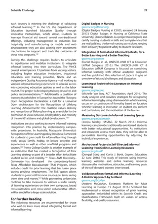 27Solvable Challenge
each country is meeting the challenge of validating
informal learning.129
In the US, the Department of
Education launched Education Quality through
Innovative Partnerships, which allows students to
leverage financial aid toward several non-traditional
offerings, including management in industries like
hospitality and manufacturing or mobile and web
development; they are also piloting new assessment
mechanisms to support and track the outcomes of
these new programs.130
Solving this challenge requires leaders to articulate
its significance and mobilize institutions to integrate
informal learning into their curriculum. The VINCE
project encompasses 13 partners from varying sectors,
including higher education institutions, vocational
education and training providers, NGOs, and an
independent Quality Assurance Agency —all working to
validate informal learning experiences to increase access
into continuing education options as well as the labor
market. The project is developing training resources and
policy recommendations.131
Additionally, a coalition of
learning stakeholders in Europe has issued the“Bologna
Open Recognition Declaration: a Call for a Universal
Open Architecture for the Recognition of Lifelong
Learning Achievements.” The coalition values delivery
and recognition of lifelong learning as an enabler for the
promotionofsocialinclusion,employability,andmobility
of the world’s citizens and global development.132
Institutions are also working to move informal learning
recognition into practice by implementing campus-
wide procedures. In Australia, Macquarie University’s
RecognitionofPriorLearningpolicyprovidesaframework
for students to gain credit for informal learning through
work, social, family, hobby, or leisure activities and
experiences as well as other unofficial programs and
courses.133
Trinity College Dublin is another example of
an institution that has created a Recognition of Prior
Learning strategy as part of a broader effort to facilitate
student access and mobility.134
Texas A&M University–
Commerce has developed the competency-based
Texas Affordable Baccalaureate (TAB) Program, which
includes credit for prior learning that has taken place
during previous employment. The TAB option allows
students to gain credit for more courses per term, saving
them time and money.135
While pioneering universities
continue to take measures to validate a wider variety
of learning experiences on their own campuses, broad
cross-institution and cross-sector collaborative efforts
will be crucial for a large-scale solution.
For Further Reading
The following resources are recommended for those
who wish to learn more about integrating formal and
informal learning:
Digital Badges in Nursing
go.nmc.org/dbnursing
(Digital Badges Nursing at CSUCI, accessed 24 January
2017.) Digital Badges in Nursing at California State
University, Channel Islands is a project to recognize and
certify nursing students in skills and competencies that
are not built into the formal nursing curriculum, ranging
from empathy to patient safety to student research.
Integration of Formal and Informal Contexts, for a
Better Learning and a Better Teaching
go.nmc.org/contex
(Daniel Burgos et al., UNESCO-UNIR ICT & Education
LATAM Congress, 2016.) The UNESCO-UNIR ICT &
Education LATAM Congress is focused on combining
informal learning with official academic programs
and has published this selection of papers to give an
overview of related challenges and discussion.
Learning: A Review of the Literature on Informal
Learning
go.nmc.org/reconc
(Michelle Van Noy, ACT Foundation, April 2016.) This
study analyzes and provides strategies for recognizing
informallearningbyusingaframeworkinwhichlearning
occurs on a continuum of formality based on location,
whether learning is instructor- or student-led, content
and curriculum, and the motivation of the learner.
Measuring Outcomes in Informal Learning Spaces
go.nmc.org/outcomesin
(Jessica Morley, HASTAC, 22 March 2016.) Informal
learning can provide traditionally overlooked students
with better educational opportunities. As institutions
and educators access more data, they will be able to
personalize learning opportunities by adjusting for
individual experiences.
Motivational Factors in Self-Directed Informal
Learning from Online Learning Resources
go.nmc.org/inself
(Donggil Song and Curtis J. Bonk, Cogent Education,
22 June 2016.) This study of learners using informal
learning websites and online learning resources
discusses the motivations, obstacles, and learning goals
of the self-directed learners interviewed.
Validation of Non-formal and Informal Learning –
A Holistic Approach by Scotland
go.nmc.org/Scotlan
(Andrew McCoshan, Electronic Platform for Adult
Learning in Europe, 15 August 2016.) Scotland has
implemented a robust recognition of prior learning
approaches embedded within its Scottish Credit and
Qualifications Framework built on values of access,
flexibility, and quality assurance.
 