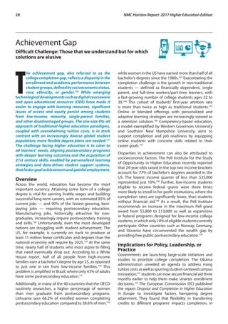 28	 NMC Horizon Report: 2017 Higher Education Edition
Achievement Gap
Difficult Challenge: Those that we understand but for which
solutions are elusive
T
he achievement gap, also referred to as the
collegecompletiongap,reflectsadisparityinthe
enrollment and academic performance between
studentgroups,definedbysocioeconomicstatus,
race, ethnicity, or gender.136
While emerging
technologicaldevelopmentssuchasdigitalcourseware
and open educational resources (OER) have made it
easier to engage with learning resources, significant
issues of access and equity persist among students
from low-income, minority, single-parent families,
and other disadvantaged groups. The one-size-fits-all
approach of traditional higher education paradigms,
coupled with overwhelming tuition costs, is in stark
contrast with an increasingly diverse global student
population; more flexible degree plans are needed.137
The challenge facing higher education is to cater to
all learners’ needs, aligning postsecondary programs
with deeper learning outcomes and the acquisition of
21st century skills, enabled by personalized learning
strategies and data-driven student support systems,
thatfostergoalachievementandgainfulemployment.
Overview
Across the world, education has become the most
important currency. Attaining some form of a college
degree is vital for earning livable wages and building
successful long-term careers, with an estimated 85% of
current jobs — and 90% of the fastest-growing, best-
paying jobs — requiring postsecondary education.
Manufacturing jobs, historically attractive for non-
graduates, increasingly require postsecondary training
and skills.138
Unfortunately, even the most developed
nations are struggling with student achievement. The
US, for example, is currently on track to produce at
least 11 million fewer certificates and degrees than the
national economy will require by 2025.139
At the same
time, nearly half of students who most aspire to filling
that need eventually drop out. According to a White
House report, half of all people from high-income
families earn a bachelor’s degree by age 25, as opposed
to just one in ten from low-income families.140
This
problem is amplified in Brazil, where only 43% of adults
have some postsecondary education.141
Additionally, in many of the 40 countries that the OECD
routinely researches, a higher percentage of women
than men graduate from postsecondary programs.
Lithuania sees 66.2% of enrolled women completing
postsecondary education compared to 38.6% of men,142
while women in the US have earned more than half of all
bachelor’s degrees since the 1980s.143
Exacerbating the
completion challenge is the growth in non-traditional
students — defined as financially dependent, single
parent, and full-time workers/part-time learners, with
a fast-growing number of college students ages 22 to
39.144
This cohort of students’ first-year attrition rate
is more than twice as high as traditional students.145
Online or blended offerings with personalized and
adaptive learning strategies are increasingly viewed as
a retention solution.146
Competency-based education,
a model exemplified by Western Governors University
and Southern New Hampshire University, aims to
support completion and job readiness by equipping
online students with concrete skills related to their
career goals.147
Disparities in achievement can also be attributed to
socioeconomic factors. The Pell Institute for the Study
of Opportunity in Higher Education recently reported
that 24-year-olds raised in the top two income brackets
account for 77% of bachelor’s degrees awarded in the
US. The lowest income quarter of less than $35,000
represented just 10%.148
Further, low-income students
eligible to receive federal grants were three times
more likely to enroll in for-profit institutions, where the
completion rates are significantly lower, than students
without financial aid.149
As a result, the Pell Institute
recommends an increase in the maximum Pell grant
award from $5,800 to $13,000 as well as expansions
in federal programs designed for low-income college
students,inwhichonly10%ofeligiblestudentscurrently
participate. Other countries such as Norway, Germany,
and Slovenia have circumvented the wealth gap by
providing free public postsecondary education.150
Implications for Policy, Leadership, or
Practice
Governments are launching large-scale initiatives and
studies to prioritize college completion. The Obama
administration unveiled an agenda to address rising
tuitioncostsaswellasspurringstudent-centeredcampus
innovation;151
studentscannowsecurefinancialaidthree
months earlier to help them make smarter enrollment
decisions.152
The European Commission (EC) published
the report Dropout and Completion in Higher Education
in Europe to investigate factors hampering degree
attainment. They found that flexibility in transferring
credits to different programs impacts completion; in
 