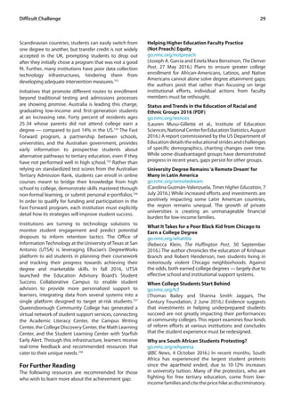 29Difficult Challenge
Scandinavian countries, students can easily switch from
one degree to another, but transfer credit is not widely
accepted in the UK, prompting students to drop out
after they initially chose a program that was not a good
fit. Further, many institutions have poor data collection
technology infrastructures, hindering them from
developing adequate intervention measures.153
Initiatives that promote different routes to enrollment
beyond traditional testing and admissions processes
are showing promise. Australia is leading this charge,
graduating low-income and first-generation students
at an increasing rate. Forty percent of residents ages
25-34 whose parents did not attend college earn a
degree — compared to just 14% in the US.154
The Fast
Forward program, a partnership between schools,
universities, and the Australian government, provides
early information to prospective students about
alternative pathways to tertiary education, even if they
have not performed well in high school.155
Rather than
relying on standardized test scores from the Australian
Tertiary Admission Rank, students can enroll in online
courses meant to bridge their knowledge from high
school to college, demonstrate skills mastered through
non-formal learning, or submit personal e-portfolios.156
In order to qualify for funding and participation in the
Fast Forward program, each institution must explicitly
detail how its strategies will improve student success.
Institutions are turning to technology solutions to
monitor student engagement and predict potential
dropouts to inform retention tactics. The Office of
InformationTechnology at the University ofTexas at San
Antonio (UTSA) is leveraging Ellucian’s DegreeWorks
platform to aid students in planning their coursework
and tracking their progress towards achieving their
degree and marketable skills. In fall 2016, UTSA
launched the Education Advisory Board’s Student
Success Collaborative Campus to enable student
advisors to provide more personalized support to
learners, integrating data from several systems into a
single platform designed to target at-risk students.157
Queensborough Community College has generated a
virtual network of student support services, connecting
the Academic Literacy Center, the Campus Writing
Center, the College Discovery Center, the Math Learning
Center, and the Student Learning Center with Starfish
Early Alert. Through this infrastructure, learners receive
real-time feedback and recommended resources that
cater to their unique needs.158
For Further Reading
The following resources are recommended for those
who wish to learn more about the achievement gap:
Helping Higher Education Faculty Practice
(Not Preach) Equity
go.nmc.org/notpreach
(Joseph A. Garcia and Estela Mara Bensimon, The Denver
Post, 27 May 2016.) Plans to ensure greater college
enrollment for African-Americans, Latinos, and Native
Americans cannot alone solve degree attainment gaps;
the authors posit that rather than focusing on large
institutional efforts, individual actions from faculty
members must be rethought.
Status and Trends in the Education of Racial and
Ethnic Groups 2016 (PDF)
go.nmc.org/iesnces
(Lauren Musu-Gillette et al., Institute of Education
Sciences,NationalCenterforEducationStatistics,August
2016.) A report commissioned by the US Department of
Education details the educational strides and challenges
of specific demographics, charting changes over time.
While some disadvantaged groups have demonstrated
progress in recent years, gaps persist for other groups.
University Degree Remains‘a Remote Dream’for
Many in Latin America
go.nmc.org/remotedream
(Carolina Guzmán-Valenzuela, Times Higher Education, 7
July 2016.) While increased efforts and investments are
positively impacting some Latin American countries,
the region remains unequal. The growth of private
universities is creating an unmanageable financial
burden for low-income families.
What It Takes for a Poor Black Kid from Chicago to
Earn a College Degree
go.nmc.org/whatitta
(Rebecca Klein, The Huffington Post, 30 September
2016.) The author chronicles the education of Krishaun
Branch and Robert Henderson, two students living in
notoriously violent Chicago neighborhoods. Against
the odds, both earned college degrees — largely due to
effective school and institutional support systems.
When College Students Start Behind
go.nmc.org/tcf
(Thomas Bailey and Shanna Smith Jaggars, The
Century Foundation, 2 June 2016.) Evidence suggests
that investments in helping underprepared students
succeed are not greatly impacting their performances
at community colleges. This report examines four kinds
of reform efforts at various institutions and concludes
that the student experience must be redesigned.
Why are South African Students Protesting?
go.nmc.org/whyaresa
(BBC News, 4 October 2016.) In recent months, South
Africa has experienced the largest student protests
since the apartheid ended, due to 10-12% increases
in university tuition. Many of the protestors, who are
fighting for free tertiary education, come from low-
incomefamiliesandcitethepricehikeasdiscriminatory.
 