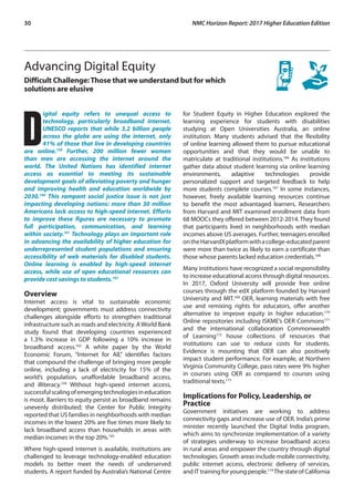 30	 NMC Horizon Report: 2017 Higher Education Edition
Advancing Digital Equity
Difficult Challenge:Those that we understand but for which
solutions are elusive
D
igital equity refers to unequal access to
technology, particularly broadband internet.
UNESCO reports that while 3.2 billion people
across the globe are using the internet, only
41% of those that live in developing countries
are online.159
Further, 200 million fewer women
than men are accessing the internet around the
world. The United Nations has identified internet
access as essential to meeting its sustainable
development goals of alleviating poverty and hunger
and improving health and education worldwide by
2030.160
This rampant social justice issue is not just
impacting developing nations: more than 30 million
Americans lack access to high-speed internet. Efforts
to improve these figures are necessary to promote
full participation, communication, and learning
within society.161
Technology plays an important role
in advancing the availability of higher education for
underrepresented student populations and ensuring
accessibility of web materials for disabled students.
Online learning is enabled by high-speed internet
access, while use of open educational resources can
provide cost savings to students.162
Overview
Internet access is vital to sustainable economic
development; governments must address connectivity
challenges alongside efforts to strengthen traditional
infrastructure such as roads and electricity. AWorld Bank
study found that developing countries experienced
a 1.3% increase in GDP following a 10% increase in
broadband access.163
A white paper by the World
Economic Forum, “Internet for All,” identifies factors
that compound the challenge of bringing more people
online, including a lack of electricity for 15% of the
world’s population, unaffordable broadband access,
and illiteracy.164
Without high-speed internet access,
successfulscalingofemergingtechnologiesineducation
is moot. Barriers to equity persist as broadband remains
unevenly distributed; the Center for Public Integrity
reported that US families in neighborhoods with median
incomes in the lowest 20% are five times more likely to
lack broadband access than households in areas with
median incomes in the top 20%.165
Where high-speed internet is available, institutions are
challenged to leverage technology-enabled education
models to better meet the needs of underserved
students. A report funded by Australia’s National Centre
for Student Equity in Higher Education explored the
learning experience for students with disabilities
studying at Open Universities Australia, an online
institution. Many students advised that the flexibility
of online learning allowed them to pursue educational
opportunities and that they would be unable to
matriculate at traditional institutions.166
As institutions
gather data about student learning via online learning
environments, adaptive technologies provide
personalized support and targeted feedback to help
more students complete courses.167
In some instances,
however, freely available learning resources continue
to benefit the most advantaged learners. Researchers
from Harvard and MIT examined enrollment data from
68 MOOCs they offered between 2012-2014. They found
that participants lived in neighborhoods with median
incomes above US averages. Further, teenagers enrolled
ontheHarvardXplatformwithacollege-educatedparent
were more than twice as likely to earn a certificate than
those whose parents lacked education credentials.168
Many institutions have recognized a social responsibility
to increase educational access through digital resources.
In 2017, Oxford University will provide free online
courses through the edX platform founded by Harvard
University and MIT.169
OER, learning materials with free
use and remixing rights for educators, offer another
alternative to improve equity in higher education.170
Online repositories including ISKME’s OER Commons171
and the international collaboration Commonwealth
of Learning172
house collections of resources that
institutions can use to reduce costs for students.
Evidence is mounting that OER can also positively
impact student performance. For example, at Northern
Virginia Community College, pass rates were 9% higher
in courses using OER as compared to courses using
traditional texts.173
Implications for Policy, Leadership, or
Practice
Government initiatives are working to address
connectivity gaps and increase use of OER. India’s prime
minister recently launched the Digital India program,
which aims to synchronize implementation of a variety
of strategies underway to increase broadband access
in rural areas and empower the country through digital
technologies. Growth areas include mobile connectivity,
public internet access, electronic delivery of services,
and IT training for young people.174
The state of California
 