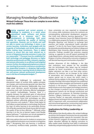 32	 NMC Horizon Report: 2017 Higher Education Edition
Managing Knowledge Obsolescence
Wicked Challenge: Those that are complex to even define,
much less address
S
taying organized and current presents a
challenge to academics in a world where
educational needs, software, and devices
advance at a strenuous rate.182
New
developments in technology hold great
potential for improving the quality of learning
and operations. However, just as faculty and staff
are able to master one technology, it seems a new
version launches. Institutions must grapple with the
longevity of technologies and devise back-up plans
before making large investments. There is added
pressure to ensure that any tools selected are in
service of deepening learning outcomes in ways that
are measurable.183
Processes must be established for
both technology and pedagogy discovery so higher
education professionals can filter, interpret, organize,
and retrieve information in an efficient and insightful
manner.Further,thewidespreademphasisonresearch
over teaching for promotion and tenure consideration
has jeopardized progress in designing high-quality
learning experiences, requiring faculty to balance the
two and pursue relevant professional development
even in the face of inadequate budgets.184
Overview
Academics are challenged to understand the
educational impact of societal shifts, agilely anticipate
sea changes, and continuously generate new ideas that
benefit teaching and learning. Additionally, they must
make smart decisions around technology adoption,
connecting tools with furthering effective pedagogies
and research methodologies. However, there is a
disparity between the perceived gains of educational
technologies and tangible student outcomes. In South
Africa, researchers found that technologies are often
deployed without sufficiently addressing the needs of
both instructors and students.185
When Inside Higher Ed
and Gallup surveyed attitudes on technology, they found
the topic of online learning to be particularly divisive;
53%offacultyasserted thatvirtualcoursesdidnotmatch
the quality of face-to-face offerings.186
Although online
learning is on the rise as learners expect more flexible
degree pathways,187
institutions are not yet equipped to
present the most valuable experiences possible.
With more options than ever for students to acquire new
skills,traditionalinstitutionsmustmaintainacompetitive
edge.188
Recognizing that rote learning is insufficient
for producing workforce-ready graduates, faculty at
Asian universities are now expected to incorporate
21st century skills; institutions across the continent are
conceptualizing professional development programs
that instill more effective learning approaches.189
For
example, Seoul Intensive Course for Medical Educators
is a collaborative program for faculty in Cambodia, Laos,
Mongolia, Myanmar, and Vietnam to exchange best
practices and bolster international health education
capacity.190
In the US, the Tracer Project examined how
facultyprofessionaldevelopmentatCarletonCollegeand
Washington State University affected student learning
outcomes. Findings revealed that extensive ongoing
training, as opposed to one-off topical workshops for
single departments, cultivates better teaching practices.
Progress is further enhanced by instructors engaging in
self-directed learning and communities of practice.191
Another dimension of this challenge is the idea
that institutions must prepare for the possibility
that the technologies they adopt may be rendered
obsolete by future incarnations or discontinuations.
Higher education can take a cue from other sectors.
Museums, for instance, are no stranger to the notion
of preservation and conservation as digital objects
require special care to ensure the artist’s intent is
retained during updates to the display technology. The
Canadian Heritage Information Network has established
a digital preservation template and framework to guide
museums in the process.192
Institutions must similarly
build infrastructures that support technology transitions
so that changes in products such as smartphones and
telepresence systems do not disrupt connectivity and
physical spaces on campuses. At Columbia University,
Teachers College’s Gottesman Library is building the
“Learning Theater,” an open-plan educational lab that
deploys proven techniques from the visual arts to enable
staff to experiment with unconventional collaboration
and instructional approaches, constructing mock-spaces
in the same manner a set designer does a play.193
Implications for Policy, Leadership, or
Practice
While policies that directly address this wicked challenge
areelusive,theEuropeanCommissionhassetaprecedent
for developing greater capacity for innovation. One aim
of their Erasmus+ program, for example, is to modernize
higher education offerings by aligning curriculum to
labor market needs, fostering more skills in institutional
leadership,andgeneratingopportunitiesforinternational
 