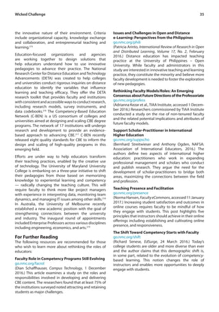 35Wicked Challenge
the innovative nature of their environment. Criteria
include organizational capacity, knowledge exchange
and collaboration, and entrepreneurial teaching and
learning.215
Education-focused organizations and agencies
are working together to design solutions that
help educators understand how to use innovative
pedagogies to advance their practice. The National
Research Center for Distance Education andTechnology
Advancements (DETA) was created to help colleges
and universities conduct rigorous inquiries on distance
education to identify the variables that influence
learning and teaching efficacy. They offer the DETA
research toolkit that provides faculty and institutions
withconsistentandaccessiblewaystoconductresearch,
including research models, survey instruments, and
data codebooks.216
The Competency-Based Education
Network (C-BEN) is a US consortium of colleges and
universities aimed at designing and scaling CBE degree
programs. The network of 17 institutions will undergo
research and development to provide an evidence-
based approach to advancing CBE.217
C-BEN recently
released eight quality standards for CBE to inform the
design and scaling of high-quality programs in this
emerging field.
Efforts are under way to help educators transform
their teaching practices, enabled by the creative use
of technology. The University of Maryland University
College is embarking on a three-year initiative to shift
their pedagogies from those based on memorizing
knowledge to experiential learning and competency
— radically changing the teaching culture. This will
require faculty to think more like project managers
with experience in interpreting data, monitoring team
dynamics, and managing IT issues among other skills.218
In Australia, the University of Melbourne recently
established a new academic position with the goal of
strengthening connections between the university
and industry. The inaugural round of appointments
included Enterprise Professors across various disciplines
including engineering, economics, and arts.219
For Further Reading
The following resources are recommended for those
who wish to learn more about rethinking the roles of
educators:
Faculty Role in Competency Programs Still Evolving
go.nmc.org/facrol
(Dian Schaffhauser, Campus Technology, 1 December
2016.) This article examines a study on the roles and
responsibilities involved in developing and delivering
CBE content. The researchers found that at least 75% of
the institutions surveyed noted attracting and retaining
students as major challenges.
Issues and Challenges in Open and Distance
e-Learning: Perspectives from the Philippines
go.nmc.org/phili
(Patricia Arinto, International Review of Research in Open
and Distributed Learning, Volume 17, No. 2, February
2016.) Distance education has impacted teaching
practice at the University of Philippines – Open
University. While faculty and administrators in this
study are interested in innovative teaching and learning
practice, they constitute the minority and believe more
faculty development is needed to foster the exploration
of new pedagogies.
Rethinking Faculty Models/Roles: An Emerging
ConsensusaboutFutureDirectionsoftheProfessoriate
go.nmc.org/profess
(Adrianna Kezar et al., TIAA Institute, accessed 1 Decem-
ber 2016.) Researchers commissioned by TIAA Institute
conducted a study on the rise of non-tenured faculty
and the related potential implications and attributes of
future faculty models.
Support Scholar-Practitioner in International
Higher Education
go.nmc.org/suppscho
(Bernhard Streitwieser and Anthony Ogden, NAFSA:
Association of International Educators, 2016.) The
authors define two aspects of international higher
education: practitioners who work in expanding
professional management and scholars who conduct
and publish research. They argue the need for the
development of scholar-practitioners to bridge both
areas, maximizing the connections between the field
and profession.
Teaching Presence and Facilitation
go.nmc.org/presence
(NormaHansen,FacultyeCommons,accessed11January
2017.) Increasing student satisfaction and outcomes in
online courses requires faculty to be mindful of how
they engage with students. This post highlights five
principles that instructors should achieve in their online
offerings including establishing and cultivating online
presence, and responsiveness.
The Shift Toward Competency Starts with Faculty
go.nmc.org/shift
(Richard Senese, EdSurge, 24 March 2016.) Today’s
college students are older and more diverse than ever
and the author claims that this demographic shift is,
in some part, related to the evolution of competency-
based learning. This notion changes the role of
instructors and enables more opportunities to deeply
engage with students.
 