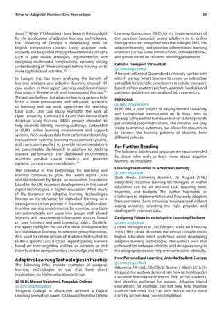 39Time-to-Adoption Horizon: One Year or Less
areas.231
While STEM subjects have been in the spotlight
for the application of adaptive learning technologies,
the University of Georgia is developing tools for
English composition courses. Using adaptive tools,
students will be guided through foundational concepts
such as peer review strategies, argumentation, and
designing multimodal compositions, ensuring strong
understanding of these concepts before moving on to
more sophisticated activities.232
In Europe, Jisc has been analyzing the benefit of
learning analytics and adaptive learning through 11
case studies in their report Learning Analytics in Higher
Education: A Review of UK and International Practice.233
The authors believe that adaptive learning systems help
foster a more personalized and self-paced approach
to learning and are most appropriate for teaching
basic skills. One case study highlights the work of
Open University Australia (OUA) and their Personalized
Adaptive Study Success (PASS) project intended to
help students identify learning pathways. Embedded
in OUA’s online learning environment and support
systems, PASS analyzes data from customer relationship
management systems, learning management systems,
and curriculum profiles to provide recommendations
via customizable dashboard. In addition to tracking
student performance, the dashboard recommends
activities, predicts course mastery, and provides
dynamic content recommendations.234
The potential of this technology for teaching and
learning continues to grow. The recent report Clicks
and Mortarboards by Nesta, an innovation foundation
based in the UK, examines developments in the use of
digital technologies in higher education. While much
of the literature on adaptive learning technologies
focuses on its relevance for individual learning, new
developments show promise in fostering collaboration.
In online learning environments, for example, new tools
can automatically sort users into groups with shared
interests and recommend information sources based
on user interests and web browsing habits. Similarly,
the report highlights the use of artificial intelligence (AI)
in collaborative learning. In adaptive group formation,
AI is used to create groups of students best-suited to
tackle a specific task; it could suggest pairing learners
based on their cognitive abilities or interests or sort
them based on complementary knowledge and skills.235
AdaptiveLearningTechnologiesinPractice
The following links provide examples of adaptive
learning technologies in use that have direct
implications for higher education settings:
2016 DLIAward Recipient: Tougaloo College
go.nmc.org/tougaloo
Tougaloo College in Mississippi received a Digital
Learning Innovation Award (DLIAward) from the Online
Learning Consortium (OLC) for its implementation of
the Junction Education online platform in its online
biology courses. Integrated into the college’s LMS, the
adaptive learning tool provides differentiated learning
materials such as video introductions, online textbooks,
and games based on students’learning preferences.
Cellular Transport Virtual Lab
go.nmc.org/central
A lecturer at Central Queensland University worked with
edtech startup Smart Sparrow to create an interactive
virtual lab for scientific experiments in cellular transport;
based on how students perform, adaptive feedback and
pathways guide their personalized lab experiences.
PERFORM
go.nmc.org/perform
PERFORM, a joint project of Beijing Normal University
and Universidad Internacional de la Rioja, aims to
develop software that harnesses learner data to provide
personalized recommendations. The initiative not only
works to improve outcomes, but allows for researchers
to observe the learning patterns of students from
different cultures.
For Further Reading
The following articles and resources are recommended
for those who wish to learn more about adaptive
learning technologies:
Clearing the Hurdles to Adaptive Learning
go.nmc.org/clear
(Barb Freda, University Business, 26 August 2016.)
Integrating adaptive learning technologies in higher
education can be an arduous task, requiring time,
expertise, and budgets. The author highlights six
challenges to implementation and how early adopters
have overcome them, including moving ahead without
strong evidence, selecting the right provider, and
dealing with extensive data.
Designing Values in an Adaptive Learning Platform
go.nmc.org/deval
(Josine Verhagen et al., LACE Project, accessed 9 January
2016.) This paper describes the ethical considerations
higher education must undertake when developing
adaptive learning technologies. The authors posit that
collaboration between ethicists and designers early in
the design process may help overcome some obstacles.
How Personalized Learning Unlocks Student Success
go.nmc.org/unlock
(Nazeema Alli et al., EDUCAUSE Review, 7 March 2016.) In
this post, the authors demonstrate how technology can
customize learning experiences, help at-risk students,
and develop pathways for success. Adaptive digital
courseware, for example, can not only help improve
student outcomes, but can also reduce instructional
costs by accelerating course completion.
 