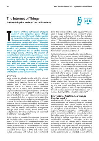 42	 NMC Horizon Report: 2017 Higher Education Edition
The Internet of Things
Time-to-Adoption Horizon: Two to Three Years
T
he Internet of Things (IoT) consists of objects
endowed with computing power through
processorsorimbeddedsensorsthatarecapable
of transmitting information across networks.
These connections allow remote management,
status monitoring, tracking, and alerts.256
Municipal
governments and education institutions are applying
the capabilities of IoT, leveraging data to streamline
processes and promote sustainability. Connected
devices are generating data on student learning
and campus activity, informing the direction of
content delivery and institutional planning. As more
smart devices arrive on campuses, institutions are
examining implications for privacy and security.257
Some technologists predict explosive growth in this
area, which will impact the goals of engineering
education.258
Institutions are partnering with industry
to provide students with hands-on experiences
designing and building IoT devices, equipping them
with the skills to meet workforce needs.
Overview
Many people are already familiar with the Internet
of Things through their experience with wearables
including Apple Watches, Fitbits, and smart home
products such as Nest thermostats. Gartner has
predicted that by 2020, nearly 21 billion connected
things will be in use,259
while International Data
Corporation forecasts that global spending on the IoT
will reach $1.29 trillion by 2020.260
Another growing
facet of this field is the smart cities movement, which
uses connected devices to capture and analyze data
to improve public services and conserve resources. For
example, Copenhagen has deployed smart LED street
lights that dim according to time of day, and brighten
when pedestrians or cyclists pass by.261
The Dubai Plan
2021 aims to address transportation management
through smart traffic sensors, mobile traffic apps,
and potentially driverless cars; the city will also install
250,000 smart meters by 2018.262
As the number of connected things grows, consumers
will be challenged to ensure the security of everyday
objects.In2016,Dyn,aserviceproviderthatresolvesweb
addresses into IP addresses to allow browsers to deliver
content, was the subject of a distributed denial of service
(DDoS) attack; hundreds of thousands of poorly secured,
connected devices such as DVRs and routers were
hacked and infected with malware that overwhelmed
Dyn’s data centers with fake traffic requests.263
Internet
users in Europe and the US were temporarily unable
to access major websites serviced by Dyn, including
Netflix,Twitter, Spotify, and Reddit, as well as major news
outlets.264
This incident has renewed concerns about the
impacts of potential future large-scale security breaches.
Carnegie Mellon University’s CyLab has received a grant
from the National Science Foundation to develop a
software-based security solution to shield networks
from malware on individual devices.265
Institutions face uncertainty about the potential deluge
of smart devices in coming years. As with the advent of
BringYourOwnDevice,leadersmustconsiderbandwidth
needs and determine which things are authorized to
connect to campus networks. Additionally, educational
applications of networked objects are surfacing issues
around data security and ethical questions surrounding
collection and use of student data. Meeting student
needs as new technologies proliferate will require
concerted efforts across multiple departments to
address legal, financial, and technical implications.266
Beyondinfrastructure,theIoT’sdevelopmentwillimpact
curriculum to prepare students for the workforce.
Market research firm Cybersecurity Ventures projects
a total of six million jobs in global information security
by 2019, with a talent pool falling short of this demand
by 1.5 million people.267
Intel Security’s report Hacking
the Skills Shortage recommends that institutions work to
increase diversity in STEM education programs.268
Relevance for Teaching, Learning, or
Creative Inquiry
Applications of IoT have potential to enhance many
aspects of campus life, including safety and efficiency.
Through their VT Alerts system, students, faculty, and
staff at Virginia Tech receive emergency notifications
via smartphone or smartwatch.269
Sensors have been
deployed at the University of New South Wales to lower
energy consumption and improve connectivity. Further,
by tracking student movement and activity, leaders can
take action to facilitate group learning opportunities
outside of lecture delivery.270
Institutions can also use
data from connected devices and location-tracking
to identify students in need of targeted interventions.
For example, one expert describes the possibility of
monitoring for signs of depression by combining
data on skipped meals with data on students staying
inside residence halls for extended periods of time.
 