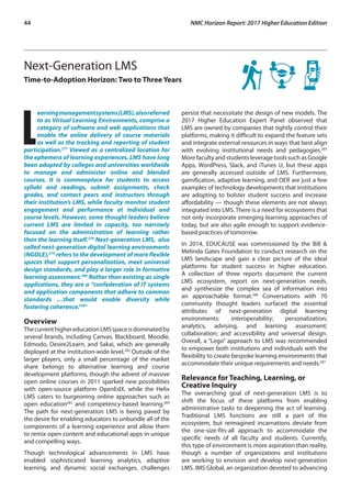 44	 NMC Horizon Report: 2017 Higher Education Edition
Next-Generation LMS
Time-to-Adoption Horizon: Two to Three Years
L
earningmanagementsystems(LMS),alsoreferred
to as Virtual Learning Environments, comprise a
category of software and web applications that
enable the online delivery of course materials
as well as the tracking and reporting of student
participation.277
Viewed as a centralized location for
the ephemera of learning experiences, LMS have long
been adopted by colleges and universities worldwide
to manage and administer online and blended
courses. It is commonplace for students to access
syllabi and readings, submit assignments, check
grades, and contact peers and instructors through
their institution’s LMS, while faculty monitor student
engagement and performance at individual and
course levels. However, some thought leaders believe
current LMS are limited in capacity, too narrowly
focused on the administration of learning rather
than the learning itself.278
Next-generation LMS, also
called next-generation digital learning environments
(NGDLE),279
refers to the development of more flexible
spaces that support personalization, meet universal
design standards, and play a larger role in formative
learning assessment.280
Rather than existing as single
applications, they are a “confederation of IT systems
and application components that adhere to common
standards …that would enable diversity while
fostering coherence.”281
Overview
ThecurrenthighereducationLMSspaceisdominatedby
several brands, including Canvas, Blackboard, Moodle,
Edmodo, Desire2Learn, and Sakai, which are generally
deployed at the institution-wide level.282
Outside of the
larger players, only a small percentage of the market
share belongs to alternative learning and course
development platforms, though the advent of massive
open online courses in 2011 sparked new possibilities
with open-source platform OpenEdX, while the Helix
LMS caters to burgeoning online approaches such as
open education283
and competency-based learning.284
The path for next-generation LMS is being paved by
the desire for enabling educators to unbundle all of the
components of a learning experience and allow them
to remix open content and educational apps in unique
and compelling ways.
Though technological advancements in LMS have
enabled sophisticated learning analytics, adaptive
learning, and dynamic social exchanges, challenges
persist that necessitate the design of new models. The
2017 Higher Education Expert Panel observed that
LMS are owned by companies that tightly control their
platforms, making it difficult to expand the feature sets
and integrate external resources in ways that best align
with evolving institutional needs and pedagogies.285
More faculty and students leverage tools such as Google
Apps, WordPress, Slack, and iTunes U, but these apps
are generally accessed outside of LMS. Furthermore,
gamification, adaptive learning, and OER are just a few
examples of technology developments that institutions
are adopting to bolster student success and increase
affordability — though these elements are not always
integrated into LMS. There is a need for ecosystems that
not only incorporate emerging learning approaches of
today, but are also agile enough to support evidence-
based practices of tomorrow.
In 2014, EDUCAUSE was commissioned by the Bill &
Melinda Gates Foundation to conduct research on the
LMS landscape and gain a clear picture of the ideal
platforms for student success in higher education.
A collection of three reports document the current
LMS ecosystem, report on next-generation needs,
and synthesize the complex sea of information into
an approachable format.286
Conversations with 70
community thought leaders surfaced the essential
attributes of next-generation digital learning
environments: interoperability; personalization;
analytics, advising, and learning assessment;
collaboration; and accessibility and universal design.
Overall, a “Lego” approach to LMS was recommended
to empower both institutions and individuals with the
flexibility to create bespoke learning environments that
accommodate their unique requirements and needs.287
Relevance for Teaching, Learning, or
Creative Inquiry
The overarching goal of next-generation LMS is to
shift the focus of these platforms from enabling
administrative tasks to deepening the act of learning.
Traditional LMS functions are still a part of the
ecosystem, but reimagined incarnations deviate from
the one-size-fits-all approach to accommodate the
specific needs of all faculty and students. Currently,
this type of environment is more aspiration than reality,
though a number of organizations and institutions
are working to envision and develop next-generation
LMS. IMS Global, an organization devoted to advancing
 