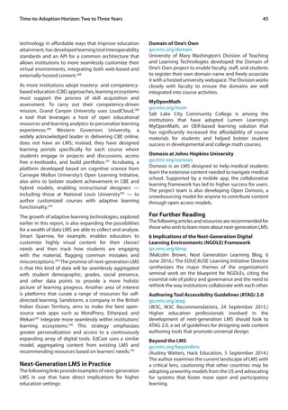45Time-to-Adoption Horizon: Two to Three Years
technology in affordable ways that improve education
attainment,hasdevelopedlearningtoolinteroperability
standards and an API for a common architecture that
allows institutions to more seamlessly customize their
virtual environments, integrating both web-based and
externally-hosted content.288
As more institutions adopt mastery- and competency-
based education (CBE) approaches, learning ecosystems
must support the process of skill acquisition and
assessment. To carry out their competency-driven
mission, Grand Canyon University uses LoudCloud,289
a tool that leverages a host of open educational
resources and learning analytics to personalize learning
experiences.290
Western Governors University, a
widely acknowledged leader in delivering CBE online,
does not have an LMS; instead, they have designed
learning portals specifically for each course where
students engage in projects and discussions, access
free e-textbooks, and build portfolios.291
Acrobatiq, a
platform developed based on cognitive science from
Carnegie Mellon University’s Open Learning Initiative,
also aims to bolster student achievement in CBE and
hybrid models, enabling instructional designers —
including those at National Louis University292
— to
author customized courses with adaptive learning
functionality.293
The growth of adaptive learning technologies, explored
earlier in this report, is also expanding the possibilities
for a wealth of data LMS are able to collect and analyze.
Smart Sparrow, for example, enables educators to
customize highly visual content for their classes’
needs and then track how students are engaging
with the material, flagging common mistakes and
misconceptions.294
The promise of next-generation LMS
is that this kind of data will be seamlessly aggregated
with student demographic, grades, social presence,
and other data points to provide a more holistic
picture of learning progress. Another area of interest
is platforms that curate a range of resources for self-
directed learning. Sandstorm, a company in the British
Indian Ocean Territory, aims to make the best open-
source web apps such as WordPress, Etherpad, and
Wekan295
integrate more seamlessly within institutions’
learning ecosystems.296
This strategy emphasizes
greater personalization and access to a continuously
expanding array of digital tools. EdCast uses a similar
model, aggregating content from existing LMS and
recommending resources based on learners’needs.297
Next-Generation LMS in Practice
Thefollowinglinksprovideexamplesofnext-generation
LMS in use that have direct implications for higher
education settings:
Domain of One’s Own
go.nmc.org/domain
University of Mary Washington’s Division of Teaching
and Learning Technologies developed the Domain of
One’s Own project to enable faculty, staff, and students
to register their own domain name and freely associate
it with a hosted university webspace.The Division works
closely with faculty to ensure the domains are well
integrated into course activities.
MyOpenMath
go.nmc.org/mom
Salt Lake City Community College is among the
institutions that have adopted Lumen Learning’s
MyOpenMath, an OER-based learning solution that
has significantly increased the affordability of course
materials for students and helped bolster student
success in developmental and college math courses.
Osmosis at Johns Hopkins University
go.nmc.org/osmosis
Osmosis is an LMS designed to help medical students
learn the extensive content needed to navigate medical
school. Supported by a mobile app, the collaborative
learning framework has led to higher success for users.
The project team is also developing Open Osmosis, a
crowdsourcing model for anyone to contribute content
through open access models.
For Further Reading
Thefollowingarticlesandresourcesarerecommendedfor
thosewhowishtolearnmoreaboutnext-generationLMS:
6 Implications of the Next-Generation Digital
Learning Environments (NGDLE) Framework
go.nmc.org/6imp
(Malcolm Brown, Next Generation Learning Blog, 6
June 2016.) The EDUCAUSE Learning Initiative Director
synthesizes the major themes of the organization’s
seminal work on the blueprint for NGDLEs, citing the
essential role of policy and governance and the need to
rethink the way institutions collaborate with each other.
Authoring Tool Accessibility Guidelines (ATAG) 2.0
go.nmc.org/atag
(W3C, W3C Recommendations, 24 September 2015.)
Higher education professionals involved in the
development of next-generation LMS should look to
ATAG 2.0, a set of guidelines for designing web content
authoring tools that promote universal design.
Beyond the LMS
go.nmc.org/beyondlms
(Audrey Watters, Hack Education, 5 September 2014.)
The author examines the current landscape of LMS with
a critical lens, cautioning that other countries may be
adopting unworthy models from the US and advocating
for systems that foster more open and participatory
learning.
 