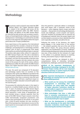 50	 NMC Horizon Report: 2017 Higher Education Edition
Methodology
T
he process used to research and create the NMC
Horizon Report: 2017 Higher Education Edition
is rooted in the methods used across all the
research conducted within the NMC Horizon
Project. All editions of the NMC Horizon Report
are informed by both primary and secondary research.
Dozens of meaningful trends, challenges, and important
developments in technology are examined for possible
inclusion in the report for each edition before the expert
panel selects the 18 topics profiled here.
Every report draws on the expertise of an international
expert panel that first considers a broad set of trends,
challenges, and developments in technology, and then
explores each of them in progressively more detail,
reducingthesetuntilthefinallistingoftopicsisselected.
This process takes place online, where it is captured in
the NMC Horizon Project wiki. The wiki is intended to
be a completely transparent window into the work of
the project, one that not only provides a real-time view
of the work as it happens, but also contains the entire
record of the process for each of the various editions
published since 2006.The wiki used for the NMC Horizon
Report: 2017 Higher Education Edition can be found at
horizon.wiki.nmc.org.
This year, the panel was composed of 78 education
and technology experts from 22 countries on five
continents; their names and affiliations are listed at the
end of this report. Despite their diversity of backgrounds
and experience, they share a consensus view that each
of the profiled topics will have a significant impact on
the practice of higher education around the globe over
the next five years.
The procedure for selecting the topics in the report is
based on a modified Delphi process refined over the
now 15 years of producing the NMC Horizon Report
series, and began with the assembly of the panel. The
panel represents a wide range of backgrounds, yet
each member brings a relevant expertise. Over the
years of the NMC Horizon Project research, more than
2,000 internationally recognized practitioners and
experts have participated on the panels; in any given
year, a third of panel members are new, ensuring a
flow of fresh perspectives. Nominations to serve on the
expert panel are encouraged and can be submitted at
go.nmc.org/panel.
Once the panel for a particular edition is constituted,
their work begins with a systematic review of the
literature — press clippings, reports, essays, and other
materials — that pertains to technology developments,
trends and challenges, current research and reports,
and more. Panelists are provided with an extensive set
of background materials when the project begins and
are then asked to comment on them, identify those that
seem especially worthwhile, and add to the set.
Following the review of the literature, the expert
panel engages in the central focus of the process
— the research questions that are at the core of the
NMC Horizon Project. The group discusses existing
applications and manifestations of trends, challenges,
and technology developments while also brainstorming
new ones. A key criterion for the inclusion of a topic
in this edition is its potential relevance to teaching,
learning, and creative inquiry in higher education.
These research questions are designed to elicit a
comprehensive listing of interesting technology
developments, challenges, and trends from the panel:
1
Which of the important developments in
educational technology catalogued in the NMC
Horizon Project Listing will be most important
to teaching, learning, or creative inquiry for higher
education within the next five years?
2
What important developments in educational
technology are missing from our list? Consider
these related questions:
> 	What would you list among the established
developments in technology that some
institutions are using today that arguably
all higher education institutions should be
using broadly to support or enhance teaching,
learning, or creative inquiry?
> 	What technologies that have a solid user
base in consumer, entertainment, or other
industriesshouldhighereducationinstitutions
be actively looking for ways to apply?
> 	What are the developments in technology
you see advancing to the point that higher
education institutions should begin to take
notice during the next four to five years?
 