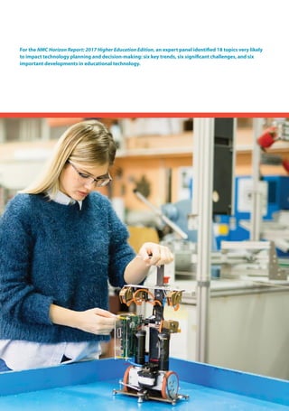 For the NMC Horizon Report: 2017 Higher Education Edition, an expert panel identified 18 topics very likely
to impact technology planning and decision-making: six key trends, six significant challenges, and six
important developments in educational technology.
 
