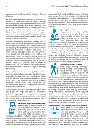 6	 NMC Horizon Report: 2017 Higher Education Edition
previous expert panels moved to re-categorize them as
challenges.
In observing the numerous overlaps from edition to
edition, it is important to note that while topics may
repeatedlyappear,theyonlyrepresentthebroadstrokes
of educational change; each trend, challenge, and
technology development evolves over time, with fresh
perspectives and new dimensions revealed every year.
For example, both mobile and online learning today are
not what they were yesterday. Virtual reality, chatbots,
and immersive apps have added more functionality and
greater potential for learning.
The NMC Horizon Report format was revised in 2014 to
more deeply expand on the trends and challenges that
frame technology adoption. This change was grounded
in the reality that technology alone cannot cultivate
education transformation; better pedagogies and
more inclusive education models are vital solutions,
while digital tools and platforms are enablers and
accelerators. Further, the way that society is evolving
inherently impacts how technology is used as well as
the programming institutions offer. Prior to the 2014
edition, trends and challenges were not placed in
horizons; thus the table views do not capture changes
over time in length of impact or scope of difficulty,
respectively.
Individual topics in the report are published as two-
page spreads to make them useful as standalone essays
and guides, but generating a more holistic vision of how
they all coalesce is becoming increasingly important. In
some instances, the challenges represent the obstacles
hindering positive trends from scaling and the
technologies are accelerators, revealing a convergence
between all three sections.
Taken together, the topics featured in the report from
year to year tell a larger story about the overarching
themes driving progress in — or impeding — teaching,
learning, and creative inquiry. Each topic can be placed
into one (or more) of six meta-categories that reflect
movements in higher education.
Expanding Access and Convenience.
People expect to be able to learn and
work anywhere, with constant access
to learning materials, as well as each
other. Colleges and universities have
made great strides in generating more
methods and platforms for faculty, students, and staff
to collaborate and be productive wherever they are.The
advent of always-connected devices has provided more
flexibility in how, when, and where people learn, and
many institutions have updated their IT infrastructures
accordingly.While mobile and digital learning strategies
have increased over time, disparities in high-speed
broadband connectivity and in engagement between
different student groups (socioeconomic status, gender,
etc.) prompt higher education leaders to continuously
evaluate the affordability, access, and quality of their
offerings.
Spurring Innovation
If education is viewed as a vehicle
for advancing the global economy,
then it must be the North Star that
guides societies to the next big
thing, illuminating new ideas that
solve pressing challenges and creating opportunities
to shape a better future. In this sense, institutions are
incubators of high-quality products — actual inventions
and developments that progress positive trends, as well
as the most important product of all: graduates who not
only fulfill evolving job market needs but redefine and
improve the workforce they enter. Advancing cultures
of entrepreneurial thinking and designing new forms
of artificial intelligence are just two of many areas of
higher education that are spreading innovation.
Fostering Authentic Learning
Project-based learning, challenge-
based learning, and competency-
based learning — all of these
pedagogical trends are in service of
creating richer and more hands-on,
real-worldexperiencesforstudents.Ashighereducation
institutions prioritize active learning over rote learning,
students are being viewed in a new light. Rather than
being regarded as mere participants and consumers of
knowledge, the embedding of maker culture in higher
education has made them active contributors to the
knowledge ecosystem. They learn by experiencing,
doing, and creating, demonstrating newly acquired
skills in more concrete and creative ways. Students
do not have to wait until graduation to change the
world. However, institutions continue to be challenged
to generate these opportunities in spaces and with
paradigms that still lean on traditional practices.
Tracking and Evaluating Evidence.
What good is a new approach or
technology deployment if the results
are not carefully measured and
analyzed, with the program adjusted
based on the results? Institutions
are becoming more adept at capturing a bevy of
programmatic data. This same principle has been
applied to tracking student performance, engagement,
and behavior, and leveraging that data to inform
 