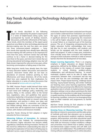 8	 NMC Horizon Report: 2017 Higher Education Edition
Key Trends Accelerating Technology Adoption in Higher
Education
T
he six trends described in the following
pages were selected by the project’s expert panel
in a series of Delphi-based voting cycles, each
accompanied by rounds of desktop research,
discussions, and further refinements of the topics.
These trends, which the members of the expert panel
agreed are very likely to drive technology planning and
decision-making over the next five years, are sorted
into three movement-related categories — long-
term trends that typically have already been affecting
decision-making and will continue to be important for
more than five years; mid-term trends that will likely
continue to be a factor in decision-making for the
next three to five years; and short-term trends that are
driving educational technology adoption now, but will
likely remain important for only one to two years, either
becoming commonplace or fading away in that time.
While long-term trends have already been the topic
of many education leaders’ discussions and extensive
research, short-term trends often do not have an
abundance of concrete evidence pointing to their
effectiveness and future directions. All of the trends
listed here were explored for their implications for
higher education in a series of online discussions that
can be viewed at horizon.wiki.nmc.org/Trends.
The NMC Horizon Project model derived three meta-
dimensions that were used to focus the discussions
of each trend and challenge: policy, leadership, and
practice. Policy, in this context, refers to the formal
laws, regulations, rules, and guidelines that govern
institutions; leadership is the product of experts’visions
of the future of learning, based on research and deep
consideration; and practice is where new ideas and
pedagogies take action, in universities and colleges
and related settings. Below are summaries of the six
key trends that will be explored more in-depth in this
section, with citations and resources included.
Long-Term Trends: Driving Ed Tech adoption in higher
education for five or more years
Advancing Cultures of Innovation. As campuses
have evolved into hotbeds for entrepreneurship
and discovery, higher education has become widely
regarded as a vehicle for driving innovation.The focus of
this trend has shifted from understanding the value of
fostering the exploration of new ideas to finding ways to
replicate it across a span of diverse and unique learning
institutions. Research has been conducted over the past
year to better understand how institutions can nurture
the types of culture that promotes experimentation.
A significant element for progressing this movement
is the call for higher education to alter its status quo
to accept failure as an important part of the learning
process. The act of integrating entrepreneurship into
higher education further acknowledges that every
big idea has to start somewhere, and students and
faculty can be equipped with the tools needed to
spark real progress. In order to keep pace, institutions
must critically assess their curriculum and implement
changes to their evaluation methods in order to remove
barriers that limit the development of new ideas.
Deeper Learning Approaches. There is an ongoing
emphasis in higher education on deeper learning
approaches, defined by the William and Flora Hewlett
Foundation as the mastery of content that engages
students in critical thinking, problem-solving,
collaboration, and self-directed learning. To remain
motivated, students need to be able to make clear
connections between their coursework and the real
world, and how the new knowledge and skills will
impact them. Project-based learning, challenge-based
learning, inquiry-based learning, and similar methods
are fostering more active learning experiences. While
deeper learning is proving to be effective for improving
graduationratesinschools,itsimplementationinhigher
education settings is not as robust, pointing to the need
for colleges and universities to make larger investments
in quality teaching. As the enabling role of technologies
for learning crystalizes, instructors are leveraging these
tools to relate materials and assignments to real-life
applications.
Mid-Term Trends: Driving Ed Tech adoption in higher
education for the next three to five years
Growing Focus on Measuring Learning. This trend
describes an interest in assessment and the wide variety
of methods and tools that educators use to evaluate,
measure, and document academic readiness, learning
progress, skill acquisition, and other educational needs
of students. As societal and economic factors redefine
what skills are necessary in today’s workforce, colleges
and universities must rethink how to define, measure,
and demonstrate subject mastery and soft skills such
as creativity and collaboration. The proliferation of data
mining software and developments in online education,
 