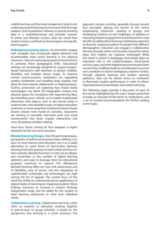 9
mobile learning, and learning management systems are
coalescing toward learning environments that leverage
analytics and visualization software to portray learning
data in a multidimensional and portable manner.
In online and blended courses, data can reveal how
student actions contribute to their progress and specific
learning gains.
Redesigning Learning Spaces. As universities engage
with strategies that incorporate digital elements and
accommodate more active learning in the physical
classroom, they are rearranging physical environments
to promote these pedagogical shifts. Educational
settings are increasingly designed to support project-
based interactions with attention to greater mobility,
flexibility, and multiple device usage. To improve
remote communication, institutions are upgrading
wireless bandwidth and installing large displays that
allow for more natural collaboration on digital projects.
Further, universities are exploring how mixed reality
technologies can blend 3D holographic content into
physical spaces for simulations like experiencing Mars
by controlling rover vehicles, or to enable multifaceted
interaction with objects, such as the human body in
anatomy labs, with detailed visuals. As higher education
continues to move away from traditional, lecture-based
lessons toward more hands-on activities, classrooms
are starting to resemble real-world work and social
environments that foster organic interactions and
cross-disciplinary problem-solving.
Short-Term Trends: Driving Ed Tech adoption in higher
education for the next one to two years
BlendedLearningDesigns. Over the past several years,
perceptions of online learning have been shifting in its
favor as more learners and educators see it as a viable
alternative to some forms of face-to-face learning.
Drawing from best practices in both online and face-to-
face methods, blended learning is on the rise at colleges
and universities as the number of digital learning
platforms and ways to leverage them for educational
purposes continues to expand. The affordances
blended learning offers are now well understood, and
its flexibility, ease of access, and the integration of
sophisticated multimedia and technologies are high
among the list of appeals. The current focus of this
trend has shifted to understanding how applications of
digital modes of teaching are impacting students. Many
findings showcase an increase in creative thinking,
independent study, and the ability for the student to
tailor learning experiences to meet their individual
needs.
Collaborative Learning. Collaborative learning, which
refers to students or educators working together
in peer-to-peer or group activities, is based on the
perspective that learning is a social construct. The
Key Trends
approach involves activities generally focused around
four principles: placing the learner at the center,
emphasizing interaction, working in groups, and
developing solutions to real challenges. In addition to
improving student engagement and achievement, a key
benefit of collaborative learning is bolstering openness
to diversity, exposing students to people from different
demographics. Educators also engage in collaborative
learning through online communities of practice where
ideas and insights are regularly exchanged. While
this trend is rooted in pedagogy, technology plays an
important role in the implementation; cloud-based
services,apps,andotherdigitaltoolspromotepersistent
connectivity, enabling students and educators to access
and contribute to shared workspaces, anytime. Further,
through adaptive learning and student advising
platforms, data can be shared across an institution
to illuminate student performance in order to inform
improved instructional design and student advising.
The following pages provide a discussion of each of
the trends highlighted by this year’s expert panel that
includes an overview of the trend, its implications, and
a set of curated recommendations for further reading
on the topic.
 