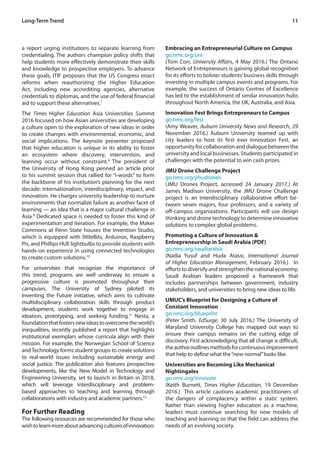 11
a report urging institutions to separate learning from
credentialing. The authors champion policy shifts that
help students more effectively demonstrate their skills
and knowledge to prospective employers. To advance
these goals, ITIF proposes that the US Congress enact
reforms when reauthorizing the Higher Education
Act, including new accrediting agencies, alternative
credentials to diplomas, and the use of federal financial
aid to support these alternatives.7
The Times Higher Education Asia Universities Summit
2016 focused on how Asian universities are developing
a culture open to the exploration of new ideas in order
to create changes with environmental, economic, and
social implications. The keynote presenter proposed
that higher education is unique in its ability to foster
an ecosystem where discovery, intervention, and
learning occur without constraint.8
The president of
the University of Hong Kong penned an article prior
to his summit session that rallied for “i-words” to form
the backbone of his institution’s planning for the next
decade: internationalism, interdisciplinary, impact, and
innovation. He charges university leadership to nurture
environments that normalize failure as another facet of
learning — an idea that is a major cultural challenge in
Asia.9
Dedicated space is needed to foster this kind of
experimentation and iteration. For example, the Maker
Commons at Penn State houses the Invention Studio,
which is equipped with littleBits, Arduinos, Raspberry
Pis, and Phillips HUE lightbulbs to provide students with
hands-on experience in using connected technologies
to create custom solutions.10
For universities that recognize the importance of
this trend, programs are well underway to ensure a
progressive culture is promoted throughout their
campuses. The University of Sydney piloted its
Inventing the Future initiative, which aims to cultivate
multidisciplinary collaboration skills through product
development; students work together to engage in
ideation, prototyping, and seeking funding.11
Nesta, a
foundationthatfostersnewideastoovercometheworld’s
inequalities, recently published a report that highlights
institutional exemplars whose curricula align with their
mission. For example, the Norwegian School of Science
andTechnology forms student groups to create solutions
to real-world issues including sustainable energy and
social justice. The publication also features prospective
developments, like the New Model in Technology and
Engineering University, set to launch in Britain in 2018,
which will leverage interdisciplinary and problem-
based approaches to teaching and learning through
collaborations with industry and academic partners.12
For Further Reading
The following resources are recommended for those who
wishtolearnmoreaboutadvancingculturesofinnovation:
Embracing an Entrepreneurial Culture on Campus
go.nmc.org/uni
(Tom Corr, University Affairs, 4 May 2016.) The Ontario
Network of Entrepreneurs is gaining global recognition
for its efforts to bolster students’business skills through
investing in multiple campus events and programs. For
example, the success of Ontario Centres of Excellence
has led to the establishment of similar innovation hubs
throughout North America, the UK, Australia, and Asia.
Innovation Fest Brings Entrepreneurs to Campus
go.nmc.org/fest
(Amy Weaver, Auburn University News and Research, 29
November 2016.) Auburn University teamed up with
city leaders to host its first ever Innovation Fest, an
opportunityforcollaborationanddialoguebetweenthe
university and local businesses. Students participated in
challenges with the potential to win cash prizes.
JMU Drone Challenge Project
go.nmc.org/jmudrones
(JMU Drones Project, accessed 24 January 2017.) At
James Madison University, the JMU Drone Challenge
project is an interdisciplinary collaborative effort be-
tween seven majors, four professors, and a variety of
off-campus organizations. Participants will use design
thinking and drone technology to determine innovative
solutions to complex global problems.
Promoting a Culture of Innovation &
Entrepreneurship in Saudi Arabia (PDF)
go.nmc.org/saudiarabia
(Nadia Yusuf and Huda Atassi, International Journal
of Higher Education Management, February 2016.) In
efforts to diversify and strengthen the national economy,
Saudi Arabian leaders proposed a framework that
includes partnerships between government, industry
stakeholders, and universities to bring new ideas to life.
UMUC’s Blueprint for Designing a Culture of
Constant Innovation
go.nmc.org/blueprint
(Peter Smith, EdSurge, 30 July 2016.) The University of
Maryland University College has mapped out ways to
ensure their campus remains on the cutting edge of
discovery. First acknowledging that all change is difficult,
theauthoroutlinesmethodsforcontinuousimprovement
that help to define what the“new normal”looks like.
Universities are Becoming Like Mechanical
Nightingales
go.nmc.org/innovate
(Keith Burnett, Times Higher Education, 19 December
2016.) This article cautions academic practitioners of
the dangers of complacency within a static system.
Rather than viewing higher education as a machine,
leaders must continue searching for new models of
teaching and learning so that the field can address the
needs of an evolving society.
Long-Term Trend
 