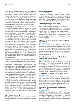 17Mid-Term Trend
many universities have developed their own taskforces
and policies.58
For example, California State University
Northridge’s Universal Design Center works with
its campus community to incorporate accessibility
considerations into everyday activities, such as using
multiple means of representation when developing
resources, including audio, text, and video. The
university’s procurement process also calls for staff to
evaluate products for accessibility prior to purchase.59
Leading organizations are publishing best practices to
help university leaders transform visions for learning
spaces into practice. Jisc’s Learning Spaces Guide for
evaluating and designing environments is accompanied
by case studies and a photo library. The guide calls for
entrenching the planning process into institutions’
overall teaching and learning strategy, along with
accessibility and inclusion requirements.60
FLEXspace
is another open educational resource that was initially
developed by the SUNY system to aid institutions
in discovering and sharing information on learning
space design. Users can search for content using three
taxonomies: types of activities taking place in the
space; technology equipment within the space; and
architectural technical requirements. It can be further
utilized as a companion tool to the Learning Space
Rating System developed by EDUCAUSE. Campuses are
finding success with first scoring their spaces’ potential
and then using FLEXspace to identify examples of
effective priorities.61
Institutions are analyzing how learning spaces are
currently used campus-wide and applying feedback
from students and instructors, while offering
professional development opportunities that
encourage new and refurbished spaces to be aligned
with innovative instruction. At the University of New
SouthWales, the Piloting Active Learning Spaces project
convened a cohort of cross-disciplinary faculty to test
new learning spaces with configurable furniture and a
range of AV equipment to enable information transfer
and collaboration. Users of the spaces are evaluating
their experiences to allow continual evolution of
the project.62
In the UK, University of Surrey’s Active
Learning Space project team is implementing designs
aimed at providing more flexibility for instructors and
enabling more interactivity. For example, Microsoft
Surface hubs allow anyone in the room to wirelessly
project their laptop or tablet screen. In tandem with
the new spaces, the university is providing workshops
on flipped classroom teaching and active learning
approaches.63
For Further Reading
The following resources are recommended for those
who wish to learn more about redesigning learning
spaces:
Building for Everyone
go.nmc.org/buildfor
(Centre for Excellence in Universal Design, accessed
11 January 2017.) In Ireland, the Centre for Excellence
in Universal Design offers recommendations and best
practices to ensure the design and composition of an
environment allows it to be easily accessed by everyone.
Collaborative Learning Space at BSU
go.nmc.org/bsucollab
(Boise State University, accessed 24 January 2017.)
Boise State University’s English Department redesigned
a traditional computer classroom into a collaborative
learning space. By connecting any wireless device to
Solstice technology, faculty and students can stream
content or share files to any of six monitors. The space
has no focal point and furniture can be easily moved
and reconfigured.
Report of the Ad Hoc Committee on Learning Space
Improvement
go.nmc.org/wismad
(Provost, University of Wisconsin-Madison, March 2016.)
University of Wisconsin-Madison formed the Ad Hoc
Committee on Learning Space Improvement to help
transition its spaces to accommodate more active
learning techniques enabled by technology. This report
describes their improvement plan, providing a window
into the entire process.
Research-Informed Principles for (Re)designing
Teaching and Learning Spaces
go.nmc.org/mcgill
(Adam Finkelstein, Journal of Learning Spaces, 1
November 2016.) McGill University developed a
framework for renovating its campus based on
institutional goals for active, collaborative teaching and
learning. They encourage other institutions to develop
their own research-informed pedagogical principles to
guide the design and evaluation of learning spaces.
The UK Higher Education Learning Space Toolkit
go.nmc.org/uktool
(Universities and Colleges Information Systems Associa-
tion, 2 February 2016.) The Universities and Colleges In-
formation Systems Association created a learning space
toolkit that can serve as a practical guide for higher edu-
cation institutions as they build new pedagogies, evalu-
ate their spaces, and implement changes.
University of Western Australia’s Reid Library
Collaborative Zone
go.nmc.org/refurb
(UWA Library, accessed 24 January 2017.) By offering a
variety of group study spaces enabled by technology
along with dedicated zones for relaxation, the new Reid
Library Ground Floor Collaborative Zone helps students
feel more comfortable while engaged in learning for
long periods of time.
 