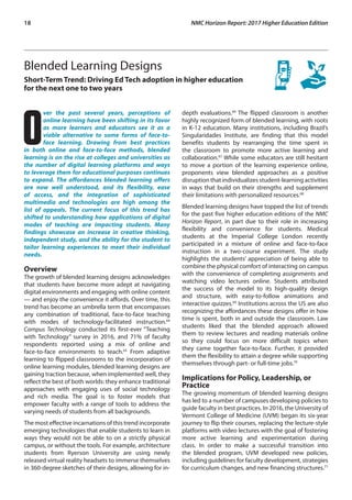 18	 NMC Horizon Report: 2017 Higher Education Edition
Blended Learning Designs 
Short-Term Trend: Driving Ed Tech adoption in higher education
for the next one to two years
O
ver the past several years, perceptions of
online learning have been shifting in its favor
as more learners and educators see it as a
viable alternative to some forms of face-to-
face learning. Drawing from best practices
in both online and face-to-face methods, blended
learning is on the rise at colleges and universities as
the number of digital learning platforms and ways
to leverage them for educational purposes continues
to expand. The affordances blended learning offers
are now well understood, and its flexibility, ease
of access, and the integration of sophisticated
multimedia and technologies are high among the
list of appeals. The current focus of this trend has
shifted to understanding how applications of digital
modes of teaching are impacting students. Many
findings showcase an increase in creative thinking,
independent study, and the ability for the student to
tailor learning experiences to meet their individual
needs.
Overview
The growth of blended learning designs acknowledges
that students have become more adept at navigating
digital environments and engaging with online content
— and enjoy the convenience it affords. Over time, this
trend has become an umbrella term that encompasses
any combination of traditional, face-to-face teaching
with modes of technology-facilitated instruction.64
Campus Technology conducted its first-ever “Teaching
with Technology” survey in 2016, and 71% of faculty
respondents reported using a mix of online and
face-to-face environments to teach.65
From adaptive
learning to flipped classrooms to the incorporation of
online learning modules, blended learning designs are
gaining traction because, when implemented well, they
reflect the best of both worlds: they enhance traditional
approaches with engaging uses of social technology
and rich media. The goal is to foster models that
empower faculty with a range of tools to address the
varying needs of students from all backgrounds.
The most effective incarnations of this trend incorporate
emerging technologies that enable students to learn in
ways they would not be able to on a strictly physical
campus, or without the tools. For example, architecture
students from Ryerson University are using newly
released virtual reality headsets to immerse themselves
in 360-degree sketches of their designs, allowing for in-
depth evaluations.66
The flipped classroom is another
highly recognized form of blended learning, with roots
in K-12 education. Many institutions, including Brazil’s
Singularidades Institute, are finding that this model
benefits students by rearranging the time spent in
the classroom to promote more active learning and
collaboration.67
While some educators are still hesitant
to move a portion of the learning experience online,
proponents view blended approaches as a positive
disruption that individualizes student-learning activities
in ways that build on their strengths and supplement
their limitations with personalized resources.68
Blended learning designs have topped the list of trends
for the past five higher education editions of the NMC
Horizon Report, in part due to their role in increasing
flexibility and convenience for students. Medical
students at the Imperial College London recently
participated in a mixture of online and face-to-face
instruction in a two-course experiment. The study
highlights the students’ appreciation of being able to
combine the physical comfort of interacting on campus
with the convenience of completing assignments and
watching video lectures online. Students attributed
the success of the model to its high-quality design
and structure, with easy-to-follow animations and
interactive quizzes.69
Institutions across the US are also
recognizing the affordances these designs offer in how
time is spent, both in and outside the classroom. Law
students liked that the blended approach allowed
them to review lectures and reading materials online
so they could focus on more difficult topics when
they came together face-to-face. Further, it provided
them the flexibility to attain a degree while supporting
themselves through part- or full-time jobs.70
Implications for Policy, Leadership, or
Practice
The growing momentum of blended learning designs
has led to a number of campuses developing policies to
guide faculty in best practices. In 2016, the University of
Vermont College of Medicine (UVM) began its six-year
journey to flip their courses, replacing the lecture-style
platforms with video lectures with the goal of fostering
more active learning and experimentation during
class. In order to make a successful transition into
the blended program, UVM developed new policies,
including guidelines for faculty development, strategies
for curriculum changes, and new financing structures.71
 