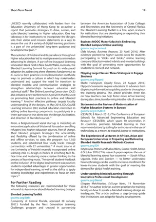 19
UNESCO recently collaborated with leaders from the
Education University of Hong Kong to co-author a
report that promotes strategies to drive, sustain, and
scale blended learning in higher education. One key
takeaway is for institutions to incorporate the designs
into their vision and mission statements as a way to
ensure the use of a variety of digital learning platforms
is a part of the universities’ long-term guidance and
developmental plan.72
Theevolutionofthistrendanditsprevalencethroughout
higher education has led to multiple events centered on
advancing its designs. A part of the inaugural Learning
InnovationWeek held in New SouthWales, Australia, the
Blended Learning Summit focused on its widespread
adoption by addressing three elements fundamental to
its success: best practices in implementation methods;
ways to promote a culture in which key stakeholders
understand and support the need for transition to
blended models; and communication strategies to
strengthen relationships between educators and
technical staff.73
The Online Learning Consortium (OLC)
alsoinitiatedanewconferenceinApril2016thatfocused
on promoting best practices in online and blended
learning.74
Another effective pathway targets faculty
understanding of the designs. In May 2016, EDUCAUSE
Learning Initiative (ELI) invited educators interested in
adding online learning components to participate in a
three-part course that dives into the design, facilitation,
and direction of blended courses.75
Kiron, a Belgium-based social startup, is modeling an
innovativeapplicationofthistrend,focusedonenrolling
refugees into higher education courses, free of charge.
Their blended program leverages the accessibility
and flexibility offered by the combination of online
and offline services; to date, the program has 1,500
students, and established four study tracks through
partnerships with 22 universities.76
A music course at
the University of Helsinki recently incorporated online
learning into its design in hopes of enriching face-to-
face time and nurturing more creative thinking in the
process of learning music. The overall student feedback
on the inclusion of the digital environment was positive;
students reported advantages in greater opportunities
for independent learning, as well as the ability to apply
existing knowledge and experiences to focus on new
topics.77
For Further Reading
The following resources are recommended for those
who wish to learn more about blended learning designs:
Blended Learning Toolkit
go.nmc.org/bltkt
(University of Central Florida, accessed 28 January
2017.) Funded by the Next Generation Learning
Challenges program and created in partnership
between the American Association of State Colleges
and Universities and the University of Central Florida,
the Blended Learning Toolkit is a free, open resource
for institutions that are developing or expanding their
blended learning initiatives.
Business MOOC Maker Udacity Is Embracing
Blended Campus/Online Learning
go.nmc.org/uconnect
(Seb Murray, Business Because, 20 April 2016.) After
evidence pointed to higher success rates for students
participating in “clicks and bricks,” online learning
companyUdacityinvestedinbrick-and-mortarbuildings
with the goal of generating more opportunities for
students to connect and network.
Flipping Large Classes: Three Strategies to Engage
Students
go.nmc.org/flipped
(Barbi Honeycutt, Faculty Focus, 22 August 2016.)
Flipped classrooms require educators to advance from
dispensing information to guiding students throughout
the learning process. This article provides three tips
on how teachers can help foster more active learning
during class time, transforming into the role of a mentor.
Statement on the Review of Modernization of
Higher Education Systems in Europe
go.nmc.org/CESAEER
(CESAEER, 8 March 2016.) The Conference of European
Schools for Advanced Engineering Education and
Research (CESAEER), which spans 50 universities in
24 countries, promotes blended learning in their
recommendations by calling for an increase in the use of
technology as a means to expand access to institutions.
The Experiences of Lecturers in African, Asian and
European Universities in Preparing and Delivering
Blended Health Research Methods Courses
go.nmc.org/GH
(Myroslava Protsiv and Salla Atkins, Global Health Action,
6 October 2016.)This research paper explores the use of
blended learning across four countries — South Africa,
Uganda, India and Sweden — to better understand
how technology can be used to increase enrollment for
lower-income students with the goal of meeting the
demand for global health training.
Understanding Blended Learning Through
Innovative Professional Development
go.nmc.org/blend
(Stepan Mekhitarian, EdSurge News, 19 November
2016.) The author believes current practices for training
faculty on how to create a blended learning design are
inadequate. This article outlines a step-by-step guide
that institutions can adopt for faculty development.
Short-Term Trend
 