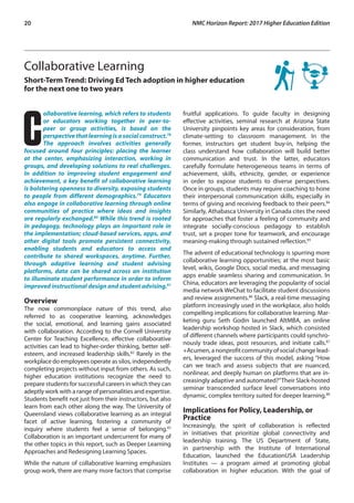 20	 NMC Horizon Report: 2017 Higher Education Edition
Collaborative Learning
Short-Term Trend: Driving Ed Tech adoption in higher education
for the next one to two years
C
ollaborative learning, which refers to students
or educators working together in peer-to-
peer or group activities, is based on the
perspective that learning is a social construct.78
The approach involves activities generally
focused around four principles: placing the learner
at the center, emphasizing interaction, working in
groups, and developing solutions to real challenges.
In addition to improving student engagement and
achievement, a key benefit of collaborative learning
is bolstering openness to diversity, exposing students
to people from different demographics.79
Educators
also engage in collaborative learning through online
communities of practice where ideas and insights
are regularly exchanged.80
While this trend is rooted
in pedagogy, technology plays an important role in
the implementation; cloud-based services, apps, and
other digital tools promote persistent connectivity,
enabling students and educators to access and
contribute to shared workspaces, anytime. Further,
through adaptive learning and student advising
platforms, data can be shared across an institution
to illuminate student performance in order to inform
improved instructional design and student advising.81
Overview
The now commonplace nature of this trend, also
referred to as cooperative learning, acknowledges
the social, emotional, and learning gains associated
with collaboration. According to the Cornell University
Center for Teaching Excellence, effective collaborative
activities can lead to higher-order thinking, better self-
esteem, and increased leadership skills.82
Rarely in the
workplace do employees operate as silos, independently
completing projects without input from others. As such,
higher education institutions recognize the need to
prepare students for successful careers in which they can
adeptly work with a range of personalities and expertise.
Students benefit not just from their instructors, but also
learn from each other along the way. The University of
Queensland views collaborative learning as an integral
facet of active learning, fostering a community of
inquiry where students feel a sense of belonging.83
Collaboration is an important undercurrent for many of
the other topics in this report, such as Deeper Learning
Approaches and Redesigning Learning Spaces.
While the nature of collaborative learning emphasizes
group work, there are many more factors that comprise
fruitful applications. To guide faculty in designing
effective activities, seminal research at Arizona State
University pinpoints key areas for consideration, from
climate-setting to classroom management. In the
former, instructors get student buy-in, helping the
class understand how collaboration will build better
communication and trust. In the latter, educators
carefully formulate heterogeneous teams in terms of
achievement, skills, ethnicity, gender, or experience
in order to expose students to diverse perspectives.
Once in groups, students may require coaching to hone
their interpersonal communication skills, especially in
terms of giving and receiving feedback to their peers.84
Similarly, Athabasca University in Canada cites the need
for approaches that foster a feeling of community and
integrate socially-conscious pedagogy to establish
trust, set a proper tone for teamwork, and encourage
meaning-making through sustained reflection.85
The advent of educational technology is spurring more
collaborative learning opportunities; at the most basic
level, wikis, Google Docs, social media, and messaging
apps enable seamless sharing and communication. In
China, educators are leveraging the popularity of social
media network WeChat to facilitate student discussions
and review assignments.86
Slack, a real-time messaging
platform increasingly used in the workplace, also holds
compelling implications for collaborative learning. Mar-
keting guru Seth Godin launched AltMBA, an online
leadership workshop hosted in Slack, which consisted
of different channels where participants could synchro-
nously trade ideas, post resources, and initiate calls.87
+Acumen, a nonprofit community of social change lead-
ers, leveraged the success of this model, asking “How
can we teach and assess subjects that are nuanced,
nonlinear, and deeply human on platforms that are in-
creasingly adaptive and automated?”Their Slack-hosted
seminar transcended surface level conversations into
dynamic, complex territory suited for deeper learning.88
Implications for Policy, Leadership, or
Practice
Increasingly, the spirit of collaboration is reflected
in initiatives that prioritize global connectivity and
leadership training. The US Department of State,
in partnership with the Institute of International
Education, launched the EducationUSA Leadership
Institutes — a program aimed at promoting global
collaboration in higher education. With the goal of
 