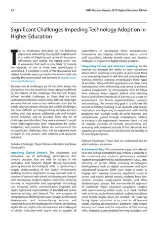 22	 NMC Horizon Report: 2017 Higher Education Edition
Significant Challenges Impeding Technology Adoption in
Higher Education
T
he six challenges described on the following
pages were selected by the project’s expert panel
in a series of Delphi-based cycles of discussion,
refinement, and voting; the expert panel was
in consensus that each is very likely to impede
the adoption of one or more new technologies if
unresolved. A complete record of the discussions and
related materials were captured in the online work site
used by the expert panel and archived at horizon.wiki.
nmc.org/Challenges.
Because not all challenges are of the same scope, the
discussionsherearesortedintothreecategoriesdefined
by the nature of the challenge. The Horizon Project
defines solvable challenges as those that we both
understand and know how to solve; difficult challenges
are ones that are more or less well-understood but for
which solutions remain elusive; and wicked challenges,
the most difficult, are categorized as complex to even
define, and thus require additional data and insights
before solutions will be possible. Once the list of
challenges was identified, they were examined through
three meta-expressions: their implications for policy,
leadership, and practice. Below are summaries of the
six significant challenges that will be explored more
in-depth in this section, with citations and resources
included.
Solvable Challenges: Those that we understand and know
how to solve
Improving Digital Literacy. The productive and
innovative use of technology encompasses 21st
century practices that are vital for success in the
workplace and beyond. Digital literacy transcends
gaining isolated technological skills to generating a
deeper understanding of the digital environment,
enabling intuitive adaptation to new contexts and co-
creation of content with others. Institutions are charged
with developing students’ digital citizenship, ensuring
mastery of responsible and appropriate technology
use, including online communication etiquette and
digital rights and responsibilities in blended and online
learning settings and beyond. This new category of
competence is affecting curriculum design, professional
development, and student-facing services and
resources. Due to the multitude of elements comprising
digital literacy, higher education leaders are challenged
to obtain institution-wide buy-in and to support all
stakeholders in developing these competencies.
Frameworks are helping institutions assess current
staff capabilities, identify growth areas, and develop
strategies to implement digital literacy practices.
Integrating Formal and Informal Learning. As the
internet has brought the ability to learn something
about almost anything to the palm of one’s hand, there
is an increasing interest in self-directed, curiosity-based
learning. Informal learning encompasses these types
of activities, along with life experience and other more
serendipitous forms of learning, and serves to enhance
student engagement by encouraging them to follow
their interests. Many experts believe that blending
formal and informal methods of learning can create an
environment that fosters experimentation, curiosity,
and creativity. An overarching goal is to cultivate the
pursuit of lifelong learning in all students and faculty.
Institutions are beginning to experiment with flexible
programs that provide credit for prior learning and
competencies gained through employment, military,
or extracurricular experiences. However, there is a lack
of scalable methods of formally documenting and
assessing skills mastered outside of the classroom and
adapting pricing structures and financial aid models to
fit new degree options.
Difficult Challenges: Those that we understand but for
which solutions are elusive
Achievement Gap. The achievement gap, also referred
to as the college completion gap, reflects a disparity in
the enrollment and academic performance between
student groups, defined by socioeconomic status, race,
ethnicity, or gender. While emerging technological
developments such as digital courseware and open
educational resources (OER) have made it easier to
engage with learning resources, significant issues of
access and equity persist among students from low-
income, minority, single-parent families, and other
disadvantaged groups. The one-size-fits-all approach
of traditional higher education paradigms, coupled
with overwhelming tuition costs, is in stark contrast
with an increasingly diverse global student population;
more flexible degree plans are needed. The challenge
facing higher education is to cater to all learners’
needs, aligning postsecondary programs with deeper
learning outcomes and the acquisition of 21st century
skills, enabled by personalized learning strategies and
 