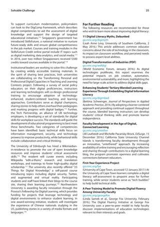 25
To support curriculum modernization, policymakers
can look to the DigComp framework, which describes
digital competencies to aid the assessment of digital
knowledge and support the design of targeted
educational initiatives.112
Singapore’s government has
introduced SkillsFuture, a national initiative to nurture
future-ready skills and ensure global competitiveness
in the job market. Courses and training modules in the
SkillsFuture Credit online portal include IT topics such
as digital marketing, data analytics, and social media.113
In 2016, over two million Singaporeans received $500
credits toward courses available in the portal.114
Institutional leaders are working to solve this challenge
by creating widely accessible training materials. In
the spirit of sharing best practices, Irish universities
are collaborating on the Transforming Personal and
Professional Digital Capacities in Teaching and Learning
Contexts project. Following a survey of social policy
educators on their digital proficiencies, instructors
and learning technologists will co-design professional
training to encourage adoption of technology-
enhanced, student-centered teaching and learning
approaches. Contributors serve as digital champions,
sharing stories to help others overhaul their pedagogies
and marking progress with digital badges.115
Further,
the Tech Partnership, an alliance of UK technology
employers, is developing a set of standards for digital
skills for workplace success.The standards will guide the
development of educational programming to best meet
these benchmarks. Two categories of competencies
have been identified: basic technical skills focus on
information management, security, and technology
prowess to improve productivity, while behavioral skills
include collaboration and critical thinking.
The University of Edinburgh has hired a Wikimedian-
in-residence to promote the use of open knowledge
resources and improve students’ critical assessment
skills.116
The resident will curate events including
Wikipedia “edit-a-thons,” research and translation
workshops, and trainings to foster high-quality digital
scholarship.117
The university also recently offered “23
Things for Digital Knowledge,” a self-paced course
introducing topics including digital security, Twitter,
and augmented and virtual reality. Participating
students and staff have linked their blogs to the course
site, sharing their learning journeys.118
Northwestern
University is awarding faculty innovation through the
Provost’s Fellowship for Digital Learning, which provides
funding for projects that leverage technology and
digital environments to enhance student learning. In
one award-winning initiative, students will investigate
the experience of Chinese nationals studying in the
US, publishing stories in a variety of media formats and
languages.119
For Further Reading
The following resources are recommended for those
who wish to learn more about improving digital literacy:
11 Digital Literacy Myths, Debunked
go.nmc.org/digimyth
(Leah Anne Levy, University of Southern California, 2
May 2016.) This article addresses common educator
concerns about the role of technology in the classroom,
its impact on classroom workflow, and perceived needs
to possess expert-level abilities.
Digital Transformation of Industries (PDF)
go.nmc.org/wefdigi
(World Economic Forum, January 2016.) As digital
technologies proliferate, this report examines the
potential impacts on job creation, automation,
environmental sustainability, and more, highlighting the
need for large-scale action to address digital skills gaps.
Enhancing Students’Tertiary Blended Learning
Experience Through Embedding Digital Information
Literacy
go.nmc.org/digimbed
(Bettina Schwenger, Journal of Perspectives in Applied
AcademicPractice,2016.)Byadoptingalearner-centered
approach and providing continual support throughout
the course, blended learning instructors can develop
students’ critical thinking skills and promote learner
independence.
Faculty Development in the Age of Digital,
Connected Learning
go.nmc.org/untether
(Jill Leafstedt and Michelle Pacansky-Brock, EdSurge, 15
December 2016.) California State University Channel
Islands is transforming faculty development through
an innovative, “untethered” approach. By increasing
availabilityofonlinetrainingandencouragingreflection
and sharing through contributions to a digital learning
blog, the program promotes openness and cultivates
connections between educators.
First-Year Experience Project
go.nmc.org/fye
(University of Cape Town, accessed 12 January 2017.) At
the University of Cape Town learners complete a digital
literacy self-assessment to pinpoint areas for further
training, while senior students serve as “tech buddies”
to help build technical skills.
A Peer Training Model to Promote Digital Fluency
Among University Faculty
go.nmc.org/georgefox
(Linda Samek et al., George Fox University, February
2016.) The Digital Fluency Initiative at George Fox
University uses a peer-to-peer model to help faculty
discover implementations of education technologies
relevant to their interests and goals.
Solvable Challenge
 