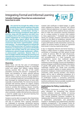 26	 NMC Horizon Report: 2017 Higher Education Edition
Integrating Formal and Informal Learning
Solvable Challenge: Those that we understand and
know how to solve
A
s the internet has brought the ability to learn
something about almost anything to the palm
of one’s hand, there is an increasing interest
in self-directed, curiosity-based learning.120
Informal learning encompasses these types of
activities, along with life experience and other more
serendipitousformsoflearning,andservestoenhance
student engagement by encouraging them to follow
their interests. Many experts believe that blending
formalandinformalmethodsoflearningcancreatean
environment that fosters experimentation, curiosity,
andcreativity.121
Anoverarchinggoalistocultivatethe
pursuit of lifelong learning in all students and faculty.
Institutions are beginning to experiment with flexible
programs that provide credit for prior learning and
competencies gained through employment, military,
or extracurricular experiences. However, there is a
lack of scalable methods of formally documenting and
assessing skills mastered outside of the classroom and
adapting pricing structures and financial aid models
to fit new degree options.122
Overview
Market forces and the fast pace of technological
developments are challenging workers to continually
evolve and update their skillsets, making lifelong
learning essential. With over 40% of the world’s
population accessing the internet,123
recognizing the
power and prevalence of online informal learning
opportunities is vital to keeping formal education
relevant. Online learning resources through platforms
such as w3schools, lynda.com, and YouTube have long
been leveraged by motivated learners to hone skills,
especially in technical fields. The internet has become
saturated with learning options on subjects ranging
from financial planning to the history of medicine, to
hands-on activities like building a bicycle. Currently,
incorporating informal knowledge acquisition into
formal learning is hindered by a lack of consensus on
what constitutes credible informal learning, along with
a need for scalable ways to document learning that
happens outside the classroom.
Students must be able to recognize what characterizes
beneficial learning resources for their specific needs
and how to maximize them. Learning institutions
are challenged to encourage self-directed learning
experiences and to guide students toward the wealth of
resources available, such as online courses that reward
students with certificates or digital badges, or public
assets published by libraries, museums, and cultural
centers. Informal experiences can expose students to
new areas outside of their academic focuses and allow
them to make new connections; learning institutions
are in a unique position to connect more students
to these opportunities.124
Humboldt State University
Library, for example, promotes international scientific
research on the effects of mindfulness, attention, and
contemplation through its Library Brain Booth, a drop-
in space with hands-on tools and activities. Learners can
explore the positive impacts of taking an intentional
brain break in a low-key, experiential setting.125
A key to integrating informal and formal learning is
finding a unified manner to support assessment and
certification of knowledge and skills gained through
a variety of ventures. With the right infrastructure,
students might easily display proof of aptitudes
and accomplishments in a more transparent and
comprehensive manner than traditional degrees
allow.126
For instance, a student who took online
marketing courses through Coursera and developed a
product campaign could efficiently display a description
of specific skills gained, along with a link to related
multimedia materials; this would more accurately
portray the student’s abilities to student advisors and
prospective employers. Creative partnerships between
universities, online learning providers, and industry
leaders will be vital in advancing recognition of a
broader array of competencies. The National Coalition
of Certification Centers is connecting community
colleges and local industries to develop and implement
technical certifications that are portable, stackable, and
endorsed by institutions and industry alike.127
Implications for Policy, Leadership, or
Practice
The European Commission is setting an influential
policy precedent by recognizing that informal
learning validation increases visibility of learning
outcomes and appropriate value of these experiences.
Their recently published “European Guidelines for
Validating Non-formal and Informal Learning” is aimed
at stakeholders, policymakers, and practitioners
involved in developing and implementing education
validation arrangements.128
The European Centre for
the Development of Vocational Training has, in tandem,
developed a database that provides an overview of how
 
