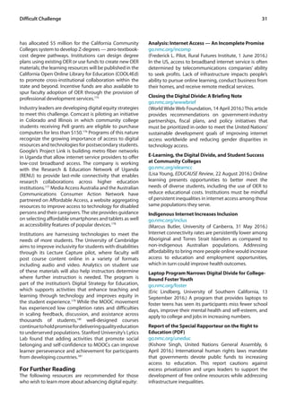 31Difficult Challenge
has allocated $5 million for the California Community
Colleges system to develop Z-degrees — zero-textbook-
cost degree pathways. Institutions can design degree
plans using existing OER or use funds to create new OER
materials; the learning resources will be published in the
California Open Online Library for Education (COOL4Ed)
to promote cross-institutional collaboration within the
state and beyond. Incentive funds are also available to
spur faculty adoption of OER through the provision of
professional development services.175
Industry leaders are developing digital equity strategies
to meet this challenge. Comcast is piloting an initiative
in Colorado and Illinois in which community college
students receiving Pell grants are eligible to purchase
computers for less than $150.176
Programs of this nature
recognize the growing importance of access to digital
resources and technologies for postsecondary students.
Google’s Project Link is building metro fiber networks
in Uganda that allow internet service providers to offer
low-cost broadband access. The company is working
with the Research & Education Network of Uganda
(RENU) to provide last-mile connectivity that enables
research collaborations across higher education
institutions.177
Media Access Australia and the Australian
Communications Consumer Action Network have
partnered on Affordable Access, a website aggregating
resources to improve access to technology for disabled
persons and their caregivers.The site provides guidance
on selecting affordable smartphones and tablets as well
as accessibility features of popular devices.178
Institutions are harnessing technologies to meet the
needs of more students. The University of Cambridge
aims to improve inclusivity for students with disabilities
through its Lecture Capture pilot, where faculty will
post course content online in a variety of formats
including audio and video. Analytics on student use
of these materials will also help instructors determine
where further instruction is needed. The program is
part of the institution’s Digital Strategy for Education,
which supports activities that enhance teaching and
learning through technology and improves equity in
the student experience.179
While the MOOC movement
has experienced low completion rates and difficulties
in scaling feedback, discussion, and assistance across
thousands of students,180
well-designed courses
continuetoholdpromisefordeliveringqualityeducation
to underserved populations. Stanford University’s Lytics
Lab found that adding activities that promote social
belonging and self-confidence to MOOCs can improve
learner perseverance and achievement for participants
from developing countries.181
For Further Reading
The following resources are recommended for those
who wish to learn more about advancing digital equity:
Analysis: Internet Access — An Incomplete Promise
go.nmc.org/incomp
(Frederick L. Pilot, Rural Futures Institute, 1 June 2016.)
In the US, access to broadband internet service is often
determined by telecommunications companies’ ability
to seek profits. Lack of infrastructure impacts people’s
ability to pursue online learning, conduct business from
their homes, and receive remote medical services.
Closing the Digital Divide: A Briefing Note
go.nmc.org/wwwbrief
(World Wide Web Foundation, 14 April 2016.) This article
provides recommendations on government-industry
partnerships, fiscal plans, and policy initiatives that
must be prioritized in order to meet the United Nations’
sustainable development goals of improving internet
access worldwide and reducing gender disparities in
technology access.
E-Learning, the Digital Divide, and Student Success
at Community Colleges
go.nmc.org/elearncc
(Lisa Young, EDUCAUSE Review, 22 August 2016.) Online
learning presents opportunities to better meet the
needs of diverse students, including the use of OER to
reduce educational costs. Institutions must be mindful
of persistent inequalities in internet access among those
same populations they serve.
Indigenous Internet Increases Inclusion
go.nmc.org/inclus
(Marcus Butler, University of Canberra, 31 May 2016.)
Internet connectivity rates are persistently lower among
Aboriginal and Torres Strait Islanders as compared to
non-indigenous Australian populations. Addressing
affordability to bring more people online would increase
access to education and employment opportunities,
which in turn could improve health outcomes.
Laptop Program Narrows Digital Divide for College-
Bound Foster Youth
go.nmc.org/foster
(Eric Lindberg, University of Southern California, 13
September 2016.) A program that provides laptops to
foster teens has seen its participants miss fewer school
days, improve their mental health and self-esteem, and
apply to college and jobs in increasing numbers.
Report of the Special Rapporteur on the Right to
Education (PDF)
go.nmc.org/uneduc
(Kishore Singh, United Nations General Assembly, 6
April 2016.) International human rights laws mandate
that governments devote public funds to increasing
access to education. This report cautions against
excess privatization and urges leaders to support the
development of free online resources while addressing
infrastructure inequalities.
 