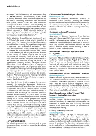 33Wicked Challenge
exchanges.194
In 2017, Erasmus+ will award grants of up
to 1,000,000 euros for capacity-building projects aimed
at helping formulate better institutional policies and
practices.195
Additionally, institutions have established
clear policies around faculty and staff professional
development. DurhamTechnical Community College has
training and development advisory committees that are
responsible for identifying opportunities and maximizing
campus resources,196
while Rochester Institute of
Technology allows many tenured faculty to apply for
leave to pursue long-term development.197
Higher education leadership must continuously seek
to fill knowledge gaps among faculty, regardless of
tenure status. The Houston Community College system
exemplifies best practices for providing adjuncts with
technological and pedagogical assistance.198
Eight
Curriculum Innovation Centers work with instructors
to integrate the latest technologies into their courses
and facilitate engaging learning experiences. Adjuncts
receive training on special projects, such as digital
storytelling and designing online courses, as well as
basic assistance with LMS and grade entry software.199
The centers are accessible during set hours or by
appointment, providing flexibility for adjuncts to visit
the location nearest their home, place of employment,
or teaching campus. In the UK, Jisc provides both online
and face-to-face training to a wide range of educators
to encourage timely approaches; a recent virtual
workshop covered upcoming changes to Disabled
Students’ Allowance provisions, helping institutional
leaders identify and deploy affordable strategies to
support disabled learners.200
Penn State University (PSU) employs a three-pronged
approach for managing knowledge obsolescence
among faculty and staff: providing them with emerging
technologies for freeform experimentation, bringing
together instructional designers and programmers to
reimagine how technology can transform classroom
activities, and establishing long-term bonds between
leadership and faculty to engage in creative problem-
solving. PSU’s Faculty Fellows program also awards
grants to those interested in piloting new digital tools,
such as wearable devices. One such pilot with smart
watches has already uncovered compelling student
gains, with seamless interactions between participating
learners and the content itself.201
Encouraging faculty
and staff to learn through innovation and technology
experimentation in this manner is key; effective
evidence-based practices cannot exist without support
for gathering the evidence in the first place.
For Further Reading
The following resources are recommended for those
who wish to learn more about managing knowledge
obsolescence:
Communities of Practice in Higher Education
go.nmc.org/usqcop
(University of Southern Queensland, accessed 19
December 2016.) Australia’s University of Southern
Queenslandemphasizestheimportanceofcommunities
of practice, which provide safe spaces for faculty and
staff to collaborate and reflect on teaching and learning
practices.
Courseware in Context Framework
go.nmc.org/cwicf
(Courseware in Context Framework, Tyton Partners,
accessed 19 December 2016.) This open-access resource
enables higher education leaders to view a product
taxonomy that categorizes technologies by features.
Users can discover peer-reviewed research on how
product features impact student learning as well as
guides to inform implementation.
Departmental Cultures and Non-Tenure-Track
Faculty (PDF)
go.nmc.org/nontenf
(University of Southern California Earl and Pauline Pullias
Center for Higher Education, August 2015.) With the
Delphi Project on the Changing Faculty and Student
Success’s self-assessment tool, institutional leadership
can use the results to address any gaps in creating a
supportive environment that enables adjuncts to best
meet student needs.
Female Professors‘Pay Price for Academic Citizenship’
go.nmc.org/femprof
(Jack Grove, Times Higher Education, 14 December 2016.)
The author makes the case that while male professors
concentrate on bolstering their own research and are
more likely to receive external recognition, female
professors value mentoring and development. Fulfilling
morelearningandservice-orientedrolesmaybecausing
them to be overlooked for promotions.
How Colleges Prepare (or Don’t Prepare) Their
Leaders Is Holding Back Innovation
go.nmc.org/howcol
(Jeffrey J. Selingo, The Chronicle of Higher Education, 9
August 2016.) This article examines barriers to effective
leadership in higher education, including the steep
learning curve before new leaders can be involved in
major decision-making.
Learning Technology Commons
go.nmc.org/uncltc
(Marguerite McNeal, EdSurge, 8 February 2016.)
The University of North Carolina System launched
the Learning Technology Commons to make the
procurement of specific tools easier for faculty members
across 17 campuses. The Commons marketplace allows
faculty and staff to contribute product reviews, creating
an aggregation of crowdsourced user experiences.
 