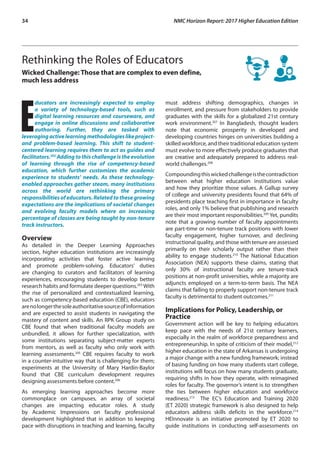 34	 NMC Horizon Report: 2017 Higher Education Edition
Rethinking the Roles of Educators
Wicked Challenge: Those that are complex to even define,
much less address
E
ducators are increasingly expected to employ
a variety of technology-based tools, such as
digital learning resources and courseware, and
engage in online discussions and collaborative
authoring. Further, they are tasked with
leveragingactivelearningmethodologieslikeproject-
and problem-based learning. This shift to student-
centered learning requires them to act as guides and
facilitators.202
Adding to this challenge is the evolution
of learning through the rise of competency-based
education, which further customizes the academic
experience to students’ needs. As these technology-
enabled approaches gather steam, many institutions
across the world are rethinking the primary
responsibilitiesofeducators.Relatedtothesegrowing
expectations are the implications of societal changes
and evolving faculty models where an increasing
percentage of classes are being taught by non-tenure
track instructors.
Overview
As detailed in the Deeper Learning Approaches
section, higher education institutions are increasingly
incorporating activities that foster active learning
and promote problem-solving. Educators’ duties
are changing to curators and facilitators of learning
experiences, encouraging students to develop better
research habits and formulate deeper questions.203
With
the rise of personalized and contextualized learning,
such as competency-based education (CBE), educators
arenolongerthesoleauthoritativesourceofinformation
and are expected to assist students in navigating the
mastery of content and skills. An RPK Group study on
CBE found that when traditional faculty models are
unbundled, it allows for further specialization, with
some institutions separating subject-matter experts
from mentors, as well as faculty who only work with
learning assessments.205
CBE requires faculty to work
in a counter-intuitive way that is challenging for them;
experiments at the University of Mary Hardin-Baylor
found that CBE curriculum development requires
designing assessments before content.206
As emerging learning approaches become more
commonplace on campuses, an array of societal
changes are impacting educator roles. A study
by Academic Impressions on faculty professional
development highlighted that in addition to keeping
pace with disruptions in teaching and learning, faculty
must address shifting demographics, changes in
enrollment, and pressure from stakeholders to provide
graduates with the skills for a globalized 21st century
work environment.207
In Bangladesh, thought leaders
note that economic prosperity in developed and
developing countries hinges on universities building a
skilled workforce, and their traditional education system
must evolve to more effectively produce graduates that
are creative and adequately prepared to address real-
world challenges.208
Compoundingthiswickedchallengeisthecontradiction
between what higher education institutions value
and how they prioritize those values. A Gallup survey
of college and university presidents found that 64% of
presidents place teaching first in importance in faculty
roles, and only 1% believe that publishing and research
are their most important responsibilities.209
Yet, pundits
note that a growing number of faculty appointments
are part-time or non-tenure track positions with lower
faculty engagement, higher turnover, and declining
instructional quality, and those with tenure are assessed
primarily on their scholarly output rather than their
ability to engage students.210
The National Education
Association (NEA) supports these claims, stating that
only 30% of instructional faculty are tenure-track
positions at non-profit universities, while a majority are
adjuncts employed on a term-to-term basis. The NEA
claims that failing to properly support non-tenure track
faculty is detrimental to student outcomes.211
Implications for Policy, Leadership, or
Practice
Government action will be key to helping educators
keep pace with the needs of 21st century learners,
especially in the realm of workforce preparedness and
entrepreneurship. In spite of criticism of their model,212
higher education in the state of Arkansas is undergoing
a major change with a new funding framework; instead
of basing funding on how many students start college,
institutions will focus on how many students graduate,
requiring shifts in how they operate, with reimagined
roles for faculty. The governor’s intent is to strengthen
the ties between higher education and workforce
readiness.213
The EC’s Education and Training 2020
(ET 2020) strategic framework is also designed to help
educators address skills deficits in the workforce.214
HEInnovate is an initiative promoted by ET 2020 to
guide institutions in conducting self-assessments on
 