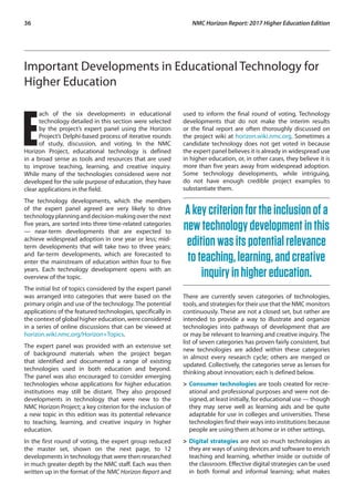36	 NMC Horizon Report: 2017 Higher Education Edition
Important Developments in Educational Technology for
Higher Education
E
ach of the six developments in educational
technology detailed in this section were selected
by the project’s expert panel using the Horizon
Project’s Delphi-based process of iterative rounds
of study, discussion, and voting. In the NMC
Horizon Project, educational technology is defined
in a broad sense as tools and resources that are used
to improve teaching, learning, and creative inquiry.
While many of the technologies considered were not
developed for the sole purpose of education, they have
clear applications in the field.
The technology developments, which the members
of the expert panel agreed are very likely to drive
technologyplanninganddecision-makingoverthenext
five years, are sorted into three time-related categories
— near-term developments that are expected to
achieve widespread adoption in one year or less; mid-
term developments that will take two to three years;
and far-term developments, which are forecasted to
enter the mainstream of education within four to five
years. Each technology development opens with an
overview of the topic.
The initial list of topics considered by the expert panel
was arranged into categories that were based on the
primary origin and use of the technology. The potential
applications of the featured technologies, specifically in
the context of global higher education, were considered
in a series of online discussions that can be viewed at
horizon.wiki.nmc.org/Horizon+Topics.
The expert panel was provided with an extensive set
of background materials when the project began
that identified and documented a range of existing
technologies used in both education and beyond.
The panel was also encouraged to consider emerging
technologies whose applications for higher education
institutions may still be distant. They also proposed
developments in technology that were new to the
NMC Horizon Project; a key criterion for the inclusion of
a new topic in this edition was its potential relevance
to teaching, learning, and creative inquiry in higher
education.
In the first round of voting, the expert group reduced
the master set, shown on the next page, to 12
developments in technology that were then researched
in much greater depth by the NMC staff. Each was then
written up in the format of the NMC Horizon Report and
used to inform the final round of voting. Technology
developments that do not make the interim results
or the final report are often thoroughly discussed on
the project wiki at horizon.wiki.nmc.org. Sometimes a
candidate technology does not get voted in because
the expert panel believes it is already in widespread use
in higher education, or, in other cases, they believe it is
more than five years away from widespread adoption.
Some technology developments, while intriguing,
do not have enough credible project examples to
substantiate them.
Akeycriterionfortheinclusionofa
newtechnologydevelopmentinthis
editionwasitspotentialrelevance
toteaching,learning,andcreative
inquiryinhighereducation.
There are currently seven categories of technologies,
tools, and strategies for their use that the NMC monitors
continuously. These are not a closed set, but rather are
intended to provide a way to illustrate and organize
technologies into pathways of development that are
or may be relevant to learning and creative inquiry. The
list of seven categories has proven fairly consistent, but
new technologies are added within these categories
in almost every research cycle; others are merged or
updated. Collectively, the categories serve as lenses for
thinking about innovation; each is defined below.
>	Consumer technologies are tools created for recre-
ational and professional purposes and were not de-
signed, at least initially, for educational use — though
they may serve well as learning aids and be quite
adaptable for use in colleges and universities. These
technologies find their ways into institutions because
people are using them at home or in other settings.
>	Digital strategies are not so much technologies as
they are ways of using devices and software to enrich
teaching and learning, whether inside or outside of
the classroom. Effective digital strategies can be used
in both formal and informal learning; what makes
 