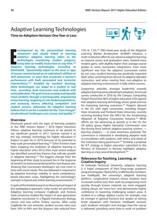 38	 NMC Horizon Report: 2017 Higher Education Edition
Adaptive Learning Technologies
Time-to-Adoption Horizon: OneYear or Less
E
ncompassed by the personalized learning
movement and closely linked to learning
analytics, adaptive learning refers to the
technologies monitoring student progress,
using data to modify instruction at any time.220
Adaptive learning technologies, according to
EDUCAUSE, “dynamically adjust to the level or type
of course content based on an individual’s abilities or
skill attainment, in ways that accelerate a learner’s
performance with both automated and instructor
interventions.”221
Enabled by machine learning,
these technologies can adapt to a student in real
time, providing both instructors and students with
actionabledata.Thegoalistoaccuratelyandlogically
move students through a learning path, empowering
active learning, targeting at-risk student populations,
and assessing factors affecting completion and
student success. Advocates for adaptive learning
believe that it can be a solution for the “iron triangle”
of educational challenges: cost, access, and quality.222
Overview
Previously paired with the topic of learning analytics
in the NMC Horizon Report > 2016 Higher Education
Edition, adaptive learning continues to be poised to
see significant growth in 2017. Gartner named it as
the top strategic technology for higher education IT
leaders to plan for in 2016 because of its potential to
help scale personalized learning.223
Tyton Partners have
been mapping the evolution of adaptive learning in
higher education since 2012; their most recent analysis
has identified several key themes that indicate growth
in adaptive learning.224
The biggest change from the
beginning of their study to present lies in the response
of vendors to institutional demands for new feature sets,
showing that courseware developers are now more in
tune with sector needs.This was followed in importance
by adaptive learning’s viability in some competency-
based education cases, highlighting the technology’s
strength in hybrid and online learning environments.225
Inspiteofthelimitedresearchontheempiricalimpactof
this pedagogical approach, early results are promising.
Adaptive learning company CogBooks and Arizona
State University studied the impact of next-generation
adaptive courseware in a flipped introductory biology
course and two online history courses. After using
CogBooks for one semester, student success rates rose
from 76% to 94% and the dropout rate reduced from
15% to 1.5%.226
SRI’s three-year study of the Adaptive
Learning Market Acceleration (ALMAP) initiative, a
multi-institution effort to use advance adaptive learning
to improve access and graduation rates, showed more
modest gains, with slightly higher than average course
grades in some courseware integrations. Even more
significant was how the adaptive courseware varied
by use case; student learning was positively impacted
both when switching from lecture to adaptive blended
instruction, and when moving from non-adaptive to
adaptive learning environments in fully online courses.
Supportive attitudes amongst leadership towards
adaptivelearningareacceleratingitsadoption.Anannual
survey conducted in 2016 by the Campus Computing
Project found that 96% of higher education CIOs agreed
that adaptive learning technology shows great promise
for improving learning outcomes.227
Projects abound
in the US, with eight universities, including Oregon
State University and Portland State University, recently
receiving funding from the APLU for the Accelerating
Adoption of Adaptive Courseware initiative.228
While
efforts are not advancing as quickly as in the US, the
UK policy group Higher Education Commission sees
the driving force behind adaptive learning systems —
learning analytics — to have enormous potential. The
commission is interested in developing adaptive tools
in consultation with students, with ethics and needs of
the institution being paramount.229
Similarly, a proposal
for ICT strategy in higher education submitted to the
Ministry of Education in Norway highlights adaptive
learning as a key area of development.230
Relevance for Teaching, Learning, or
Creative Inquiry
At Colorado Technical University, adaptive learning
is a major component of their long-range academic
programmingplan.Nearly82%,or800facultymembers,
use Intellipath, the university’s adaptive learning
platform. Longitudinal research shows students have
increased control over their work by progressing more
quickly through known material; are more engaged,
stating classes are “more fun;” and demonstrate higher
confidence in mastering challenging subject areas. A
student in a college algebra course, for example, may
be stronger in general fractions but weaker at solving
linear equations with fractions. Intellipath assesses
each student’s strengths and changes how the course
is delivered, providing more time to work on problem
 