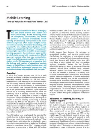40	 NMC Horizon Report: 2017 Higher Education Edition
Mobile Learning
Time-to-Adoption Horizon: One Year or Less
T
he pervasiveness of mobile devices is changing
the way people interact with content and
their surroundings. As the processing power
of smartphones, smartwatches, and tablets
continues to increase dramatically, mobile
learning, or m-learning, enables learners to access
materials anywhere, often across multiple devices.
Convenience is driving demand for this strategy, with
potential for new mobile-enhanced delivery models
thatcanincreaseaccesstoeducation.236
Instructorsare
harnessing the capabilities of mobiles to foster deeper
learning approaches by creating new opportunities
for students to connect with course content. Mobile
apps, for example, allow two-way communication
in real time, helping educators efficiently respond to
student needs. This development is impacting both
the delivery and creation of educational content.
Surveys of the field have revealed that instructors still
need technical and pedagogical support from their
institutions in integrating mobiles in their curricula.237
Overview
In 2016, StatCounter reported that 51.3% of web
browsing worldwide took place via mobiles and tablets,
overtaking desktop browsing for the first time.238
Google has adopted a variety of mobile-first strategies
that are driving industry growth, most notably in its
recent inclusion of mobile usability as a ranking factor
in search results. The company recently announced
that it will split its search index into a primary mobile
version and a secondary desktop version, which will
eventually result in desktop searches returning less
updated results as compared to mobile.239
Higher
education is well positioned to leverage the ubiquity of
mobiles to enhance teaching and learning. In a study
conducted by McGraw-Hill Education and Hanover
Research of over 2,600 US college students, nearly two-
thirds reported using their smartphones to study.240
The
global market for mobile learning is predicted to grow
by 36% annually, increasing from $7.98 billion in 2015 to
$37.6 billion by 2020.241
Thought leaders have emphasized the potential for
mobile learning to boost equity, citing the ability to
disseminate content to underserved students.242
Pew
Research Center reports that due to affordability issues,
emerging economies continue to lag behind developed
nations in smartphone ownership.243
However, mobile
penetration is on the rise in Africa, with 557 million
mobile subscribers (46% of the population) at the end
of 2015.244
An innovative mobile learning initiative
aims to increase access to higher education across the
continent. Kenya’s Daystar University has launched
Daystar Mobile, a program in which students can earn
a bachelor’s degree in education primarily through
their smartphones. A mobile app will deliver videos
and interactive course materials on demand; faculty
use the platform to interface with learners and provide
additional support.245
Mobile devices have become the gateways to
personalized working and learning environments
that facilitate the exploration of new subjects at each
user’s pace. A study of a South Korean online university
found that learners with full-time jobs were 48%
more likely to use a mobile LMS than non-working
students. Researchers posited that the flexibility
afforded by on-the-go access to lectures and learning
materials helped these students better integrate
academic pursuits into their schedules.246
Students
can also use mobiles to practice 21st century skills
including communication, collaboration, and creating
content. Effective deployment of mobile technology
entails careful planning built on the foundation of a
thorough initial evaluation of the learning context.247
For example, at RMIT University in Melbourne, Spanish
language students produced autobiographical videos
on their phones, describing their personalities and
neighborhoods. The activity helped learners increase
their vocabularies and offered a practical application
of course content through the perspective of their own
lives.248
Relevance for Teaching, Learning, or
Creative Inquiry
Mobile devices are providing more opportunities
for student-instructor interaction. Hotseat, an app
developed at Purdue University, allows students to
post questions and comments in real time during
class, anonymously or via their social networking
accounts. Learners can participate via SMS or the
mobile app. Through Hotseat, students answer each
other’s questions, “like” posts, and respond to polls
and quizzes. Faculty cite benefits including increased
engagement, the ability to refine their instruction based
on student feedback, and helping introverted students
find their voices.249
Educators can also leverage mobiles’
capabilities to create rich learning content. A faculty
 