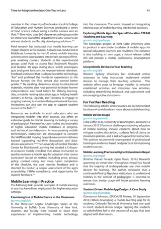 41
member in the University of Nebraska-Lincoln’s College
of Education and Human Sciences produced a series
of food science videos using a GoPro camera and an
iPad.250
One video uses 360-degree recording to provide
an immersive tour of the department’s labs; viewers can
witness students and faculty developing solutions.251
Field research has indicated that mobile learning can
impact student achievement. A study was conducted at
Middlesex University in the UK where mobile learning
activities were incorporated into certain sections of first-
year anatomy courses. Students in the experimental
groups used iPads to access Real Bodywork Muscles
and Skeletal 3D apps during class, which encompass
quiz and game functions to improve learner retention.
Feedback indicated that students found the technology
“fun” and preferred the hands-on experiences to the
lecture format; the iPad cohort also earned better
grades.252
By creating ubiquitous access to educational
materials, mobiles also have potential to foster learner
independence and build habits for lifelong learning.
Jibu, a mobile nursing education app, is helping health
workers in Kenya, Uganda, and Tanzania to engage in
ongoing training to maintain their professional licenses;
institutions can also use the app to support student
nurses in the field.253
Resources are available to assist educators who are
integrating mobiles into their courses. Jisc offers an
extensive guide to mobile learning, including a survey
of pedagogical frameworks, case studies and examples
of higher education mobile initiatives in progress,
and technical considerations. In incorporating mobile
technologies, instructors are encouraged to consider
the SAMR model, moving beyond mere content delivery
toward supporting real-time discussions and data-
driven assessment.254
The University of Central Florida’s
Center for Distributed Learning has created a Critique-
at-a-Glance mobile checklist that allows instructors to
quickly evaluate a mobile app for adoption into course
curriculum based on metrics including price, privacy
policy, content rating, and more. Upon completion
of the checklist, the user receives feedback and is
directed to conduct a deeper assessment of the app’s
accessibility, FERPA compliance, and opportunity for
student feedback.255
Mobile Learning in Practice
The following links provide examples of mobile learning
in use that have direct implications for higher education
settings:
Examining Use of Mobile Device in the Classroom
go.nmc.org/ubit
In the three-part Digital Challenges Series at the
University at Buffalo State University of New York,
students and faculty were invited to share their
experiences of implementing mobile technology
into the classroom. The event focused on integrating
informal uses of mobile learning into formal practices.
Exploring Mobile Apps for Special Education STEAM
Teaching and Learning
go.nmc.org/spedapps
The SpedApps project at Kent State University aims
to produce a searchable database of mobile apps for
special education teachers and students. The initiative
is also building its own apps; a future release called
iPD will provide a mobile professional development
platform.
Using Mobile Devices in Your Teaching
go.nmc.org/qilt
Western Sydney University has dedicated online
resources to help instructors implement mobile
devices to manage their teaching activities. This
website offers ways to leverage mobiles to enhance
established activities and introduce new activities,
including streamlining feedback and assessment and
encouraging active classrooms.
For Further Reading
The following articles and resources are recommended
for those who wish to learn more about mobile learning:
Mobile Device Usage
go.nmc.org/uwmob
(Tara Coffin et al., University of Washington, accessed 12
January 2017.) Potential challenges impeding adoption
of mobile learning include concerns about how to
mitigate student distraction, students’ lack of clarity on
classroom policies, and a lack of support for instructors.
The authors recommend development of professional
training on evidence-based best practices for improving
student success.
Mobile Learning Practice in Higher Education in Nepal
go.nmc.org/nepal
(Krishna Prasad Parajuli, Open Praxis, 2016.) Research
spanning six universities throughout Nepal has found
that the majority of undergraduates use their mobile
devices for learning. The author concludes that a
continued effort by Nepalese institutions to understand
mobiles in the context of pedagogies is essential to
ensure that device usage will foster positive learning
outcomes.
Student-Driven Mobile App Design: A Case Study
go.nmc.org/ctumobile
(Constance Johnson, EDUCAUSE Review, 19 September
2016.) When developing a mobile-learning app for its
students, Colorado Technical University had one goal
in mind: student-driven design. Tapping the students
as stakeholders led to the creation of an app that best
aligned with their needs.
Time-to-Adoption Horizon: One Year or Less
 