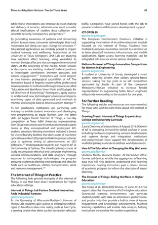 43Time-to-Adoption Horizon: Two to Three Years
While these innovations can improve decision-making
and delivery of services, administrators must consider
ethical implications of student data collection and
prioritize security, transparency, and privacy.271
By generating awareness of patterns and connecting
actions to outcomes, consumer technologies that track
movement and sleep can spur change in behaviors.272
Educational applications are similarly poised to impact
student learning and wellbeing. Researchers at the
University of Texas Arlington’s LINK Lab are studying
how emotions affect learning, using wearables to
monitor biological factors that correspond to emotional
states. At the University of the Pacific, Kinect sensors
in classrooms are tracking students’ skeletal positions
to investigate correlations between postures and
learner engagement.273
Instructors will need support
as they harness pedagogical capabilities of IoT. The
Tennessee Board of Regents system offers professional
developmentatitsinstitutionsthroughshowcasescalled
“Education and Workforce Smart Tools and Gadgets for
IoE [Internet of Everything].” Participants apply rubrics
to understand new technologies’ educational impacts,
examining types of data generated and methods to
monitor and analyze data to drive classroom change.274
As IoT proliferates, institutions are partnering with
industry to enable student innovation and developing
new programming to equip learners with the latest
skills. At Aggies Invent: Internet of Things, a two-day
competition at Texas A&M University, representatives
fromTexas Instruments and Accenture mentored student
teams as they conceptualized and prototyped IoT-
enabled solutions. Winning inventions included a device
for shared laundry facilities that alerts users of machines’
cyclestatusandanLEDprojectorthatintegratescustomer
data to optimize timing of advertisements on LED
billboards.275
Undergraduate students can major in IoT at
the University of Sydney. The interdisciplinary course of
studyencompasseselectricalandcomputerengineering,
wireless communications, and data analytics. Through
exposure to cutting-edge technologies, the program
prepares students to develop new products and ideas for
fields such as healthcare, utilities, transportation, retail,
and resource management.276
The Internet of Things in Practice
The following links provide examples of the Internet of
Things in use that have direct implications for higher
education settings:
Internet of Things Lab Fosters Student Innovation,
Adds Industrial Partners
go.nmc.org/iotwisc
At the University of Wisconsin-Madison’s Internet of
Things Lab, students gain access to emerging technol-
ogies to transform ideas into reality, such as Safe Cycle,
a sensing device that alerts cyclists to nearby vehicular
traffic. Companies have joined forces with the lab to
provide students with business development support.
IOT-OPEN.EU
go.nmc.org/iotopen
The European Commission’s Erasmus+ initiative is
supporting the creation of an online education module
focused on the Internet of Things. Students from
multiple European universities connect to a remote lab
to learn about IoT hardware, infrastructure, and mobile
applications. Open access learning materials can be
integrated into courses across various disciplines.
National Internet of Things Innovation Competition
for Women in Engineering
go.nmc.org/iotwin
A student at University of Surrey developed a smart
garden watering system that utilizes ground-based
sensors, taking the top prize in an IoT competition
sponsored by Bosch. As part of the company’s
#BetweenUsWeCan initiative to increase female
representation in engineering fields, Bosch engineers
will provide mentorship to the student for one year.
For Further Reading
The following articles and resources are recommended
for those who wish to learn more about the Internet of
Things:
Growing Trend: Internet of Things Expands into
College and University Curricula
go.nmc.org/iotcurr
(Laura Devaney, eCampus News, 8 August 2016.) Growth
of IoT is increasing demand for skilled workers in areas
including hardware engineering, sensors development,
and systems design and integration. Institutions
and policymakers must support the development of
multidisciplinary curricula to address workforce needs.
How IoT in Education is Changing the Way We Learn
go.nmc.org/learniot
(Andrew Meola, Business Insider, 20 December 2016.)
Connected devices enable the aggregation of learning
data that will help students understand their learning
trajectories, helping instructors gain a clearer picture
of academic progress to inform the direction of lesson
planning.
The Internet of Things: Riding the Wave in Higher
Education
go.nmc.org/iotwave
(Itai Asseo et al., EDUCAUSE Review, 27 June 2016.) Five
experts describe the promise of IoT in higher education.
Connected learning environments can generate
student profiles with data on attendance, performance,
and productivity that provide a holistic view of learner
engagement and knowledge advancement. Machine
learning capabilities will enable data analysis, helping
institutions personalize the student experience.
 