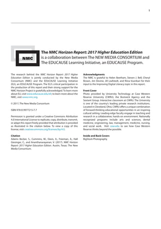 1
The NMC Horizon Report: 2017 Higher Education Edition
is a collaboration between The NEW MEDIA CONSORTIUM and
The EDUCAUSE Learning Initiative, an EDUCAUSE Program.
The research behind the NMC Horizon Report: 2017 Higher
Education Edition is jointly conducted by the New Media
Consortium (NMC) and the EDUCAUSE Learning Initiative
(ELI), an EDUCAUSE Program. The ELI’s critical participation in
the production of this report and their strong support for the
NMC Horizon Project is gratefully acknowledged.To learn more
about ELI, visit www.educause.edu/eli; to learn more about the
NMC, visit www.nmc.org.
© 2017, The New Media Consortium
ISBN 978-0-9977215-7-7
Permission is granted under a Creative Commons Attribution
4.0 International License to replicate, copy, distribute, transmit,
or adapt this report freely provided that attribution is provided
as illustrated in the citation below. To view a copy of this
license, visit creativecommons.org/licenses/by/4.0.
Citation
Adams Becker, S., Cummins, M., Davis, A., Freeman, A., Hall
Giesinger, C., and Ananthanarayanan, V. (2017). NMC Horizon
Report: 2017 Higher Education Edition. Austin, Texas: The New
Media Consortium.
Acknowledgments
The NMC is grateful to Helen Beetham, Steven J. Bell, Cheryl
Brown, Jim Devine, Jill Leafstedt, and Riina Vuorikari for their
input to the Improving Digital Literacy topic in this report.
Front Cover
Photo provided by University Technology at Case Western
Reserve University (CWRU), the Bostwick Agency and the
Sextant Group. Interactive classroom at CWRU. The University
is one of the country’s leading private research institutions.
Located in Cleveland, Ohio, CWRU offers a unique combination
of forward-thinking educational opportunities in an inspiring
cultural setting. Leading-edge faculty engage in teaching and
research in a collaborative, hands-on environment. Nationally
recognized programs include arts and sciences, dental
medicine, engineering, law, management, medicine, nursing,
and social work.  Visit case.edu to see how Case Western
Reserve thinks beyond the possible.
Inside and Back Covers
BigStock Photography
 