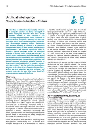 46	 NMC Horizon Report: 2017 Higher Education Edition
Artificial Intelligence
Time-to-Adoption Horizon: Four to Five Years
I
n the field of artificial intelligence (AI), advances
in computer science are being leveraged to
create intelligent machines that more closely
resemble humans in their functions.298
The
knowledge engineering that allows computers to
simulate human perception, learning, and decision-
making is based on access to categories, properties,
and relationships between various information
sets. Machine learning is a subset of AI, providing
computers the ability to learn without being explicitly
programmed.299
As another significant area of
research, neural networks model the biological
function of human brains to interpret and react to
specific inputs such as words and tone of voice. Neural
networks are proving valuable for more sophisticated
natural user interfaces through voice recognition and
natural language processing, allowing humans to
interact with machines similarly to how they interact
with each other.300
As the underlying technologies
continue to develop, AI has the potential to enhance
online learning, adaptive learning software, and
research processes in ways that more intuitively
respond to and engage with students.
Overview
Sincethe1950s,thebenchmarkformachineintelligence
has been the Turing Test, which requires that a human
beunabletodistinguishamachinefromanotherhuman
in conversations and real-world situations.301
IThe test
was finally beaten in 2014302
and AI is now regularly
leveraged in higher education in the form of 24/7 online
help desks, including the use of IBM Watson at Deakin
University.303
AI’s full potential for education remains
untapped, but institutions can look to developments
in the consumer sector. Virtual assistants, for example,
interpret verbal cues to respond conversationally,
mirroring human interaction.304
Though popular
avatars like Siri and Cortana are built into smartphones,
Amazon’s Alexa is becoming a household name as a
standalone, always-listening assistant that uses far-field
microphones to retrieve information from the web on
command.305
Indeed, autonomous technology that
caters to people’s needs is in the spotlight; Uber recently
piloted a fleet of self-driving cars, safely transporting
customers around San Francisco.306
Some fear, however, that the field is advancing faster
than people’s understanding of it. By nature, AI is
complex and opaque in its functioning, so there is
a need for interfaces that crystalize how it works to
foster greater trust. IBM has been a leader in this area,
releasing images and explanatory charts for its medical
AI systems.307
In higher education, the possibilities
for virtual tutors and more sophisticated adaptive
learning tools are routinely met with concern that the
technology, no matter how humanlike, cannot and
should not replace educators.308
The book Interfaces,
by Cornell University professor Brandon Hookway,309
envisions a more balanced future for higher education
in the vein of “Interface University.” In this view, AI-
enabled computers are not seen as a tool, but instead
as a third hemisphere of the brain that enhances the
creative and cognitive learning processes — an equal
and symbiotic partnership, or hybrid mind, between
humans and their devices.310
Machine learning is already spurring progress in both
professional life and informal learning. The citizen
science project, Smart Flower Recognition System, is
a partnership between Microsoft Research Asia and
Chinese Academy of Sciences to help botanists in
China quickly identify plants with photos taken by
smartphones. Through neural networking, algorithms
automatically filter out low-quality image submissions
and identify the flowers in the photo database with
over 90% accuracy.311
The implications of this kind of
project for student and faculty research are compelling,
as search queries no longer have to be based on text. To
scaletheaffordancesofAIoverthenextfourtofiveyears,
higher education can start with open-source codes and
open software libraries for numerical computation, as
provided by OpenAI312
and Google’s TensorFlow.313
Relevance for Teaching, Learning, or
Creative Inquiry
An overarching goal of artificial intelligence is to bolster
productivity and engagement, better supporting the
globalworkforceandindividualsintheirdailylives.314
This
makes this technology promising for higher education,
especially as teaching and learning increasingly take
place online. Adaptive learning, featured earlier in this
report, leverages basic AI algorithms to personalize
learning, delivering content that best suits students’
needs based on performance and engagement with the
subject matter.315
As institutions gather an increasing
amount of data on student learning, they also need
tools to mine and analyze it at scale; machine learning
enterprise software including Jenzabar316
and IBM
 