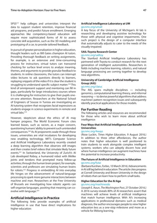 47Time-to-Adoption Horizon: Four to Five Years
SPSS317
help colleges and universities interpret the
data to support student retention, improve financial
aid programs, and predict future enrollment. Emerging
approaches like competency-based education will
require more sophisticated forms of AI to assess
concrete skill acquisition, such as the 3D modeling and
prototyping of a car, to provide tailored feedback.
Inpursuitofgreaterpersonalizationinhighereducation,
thought leaders such as Bill Gates champion AI tutors.
Providing thorough feedback on writing assignments,
for example, is an extensive and time-consuming
process for instructors; virtual tutors can transcend
checking for surface level errors to analyze meaning,
themes, and arguments to provide granular feedback to
students. In online classrooms, the tutors can interrupt
video lectures to ask questions directly to learners,
replaying snippets of the video if it is clear the student is
struggling to understand specific subject matter.318
This
kind of omnipresent support and mentoring can fill in
gaps, particularly for large introductory courses where
it is challenging for instructors to give their pupils one-
on-one attention. Researchers at the National School
of Engineers of Sousse in Tunisia are investigating an
AI tutoring system that recognizes facial expressions as
students engage in science experiments in remote and
virtual labs.319
However, skepticism about the ethics of AI may
hamper progress. The World Economic Forum cites
learned biases, such as racism, as a major concern,
questioning humans’ability to prevent such unintended
consequences.320
As AI proponents wade through these
issues, universities are vital incubators for developing
new enabling technology. MIT’s Computer Science
and Artificial Intelligence Laboratory recently created
a deep learning algorithm that observes still images
and then creates brief videos that simulate likely future
events.321
In Switzerland, the University of Zurich’s AI
Lab developed Roboy, a humanoid robot with lifelike
joints and tendons that prompted many follow-up
activities;throughthehumanbrainproject,forexample,
scientists and professors are simulating human brains
for robots.322
Progress in embedding AI into everyday
life hinges on the advancement of natural-language
processing to spark more genuine interactions between
machine and man. Researchers at the Free University
of Brussels are investigating how robotic agents can
self-organize languages, positing that meaning can co-
evolve with language.323
Artificial Intelligence in Practice
The following links provide examples of artificial
intelligence in use that have direct implications for
higher education:
Artificial Intelligence Laboratory at UM
go.nmc.org/umail
A key focus of the University of Michigan’s AI lab is
researching and developing assistive technology for
those with physical and cognitive impairments. One
such project is the design of a computer interface
that automatically adjusts to cater to the needs of the
visually-impaired.
SAIL-Toyota Research Center
go.nmc.org/sailtoy
The Stanford Artificial Intelligence Laboratory has
partnered with Toyota to conduct research for the next
generation of intelligent automobiles. Researchers in
fields including machine learning, robotics, and natural
language processing are coming together to develop
new algorithms.
University of Cambridge Artificial Intelligence
Group (AIG)
go.nmc.org/claiuc
The AIG spans multiple disciplines — including
genomics, computational learning theory, and informal
reasoning — to devise powerful algorithms that address
machines’ pattern recognition issues and subsequently
identify practical applications for those models.
For Further Reading
The following articles and resources are recommended
for those who wish to learn more about artificial
intelligence:
Four Ways that Artificial Intelligence Can Benefit
Universities
go.nmc.org/4ways
(Rose Luckin, Times Higher Education, 9 August 2016.)
In addition to three other affordances, the author
notes that higher education is well positioned to
train students to work alongside complex intelligent
systems; workers who can adeptly discern how and
where human intelligence can augment machines have
the potential to increase productivity.
The Future of Artificial Intelligence in Education
go.nmc.org/futai
(Barbara Kurshan, Forbes, 10 March 2016.) Advancements
inAIstilllagbehindineducation.Thearticlecitesprogress
at Cornell University and Brown University in the design
of robots that can learn how to perform small tasks.
Higher Education for the AI Age
go.nmc.org/machinesdo
(Joseph E. Aoun, The Washington Post, 27 October 2016.)
A 2016 survey reveals 80% of AI researchers assert that
machines will achieve levels of artificial intelligence
that match human intelligence. With AI’s increasing
applications in professional domains such as medical
diagnosis, the author encourages people to view higher
education less as a one-stop milestone and more as a
vehicle for lifelong learning.
 