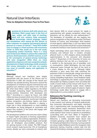 48	 NMC Horizon Report: 2017 Higher Education Edition
Natural User Interfaces
Time-to-Adoption Horizon: Four to Five Years
A
growing list of devices built with natural user
interfaces (NUIs) accept input in the form of
taps, swipes, and other ways of touching;
hand and arm motions; body movement;
and increasingly, natural language. Tablets
and smartphones were among the first devices to
allow computers to recognize and interpret physical
gestures as a means of control.324
These NUIs enable
users to engage in virtual activities with movements
similar to what they would use in the real world,
manipulating content intuitively. There is a rising
level of interactive fidelity in systems that understand
gestures, facial expressions, and their nuances, as well
as the convergence of gesture-sensing technology
with voice recognition. While there are many
applications of gesture and voice recognition already,
developments in haptic technology, tactile sensations
that convey information to the user, are creating
new areas of scientific inquiry and application in
education.325
Overview
Although natural user interfaces were largely
popularized with the launch of the iPhone and its
touchscreen in 2007, the concept of the natural user
interface was already forming. Discussions around the
development of interfaces beyond command line and
graphical user interfaces came about in the 1970s and
80s when Steve Mann, widely regarded as the father
of wearable computing, began experimenting with
human-machine interactions that developed into
NUIs.326
According to a report by Tracxn, over $800
million has been invested in NUIs since 2010 in six major
categories: speech recognition, touchscreen interfaces,
gesture recognition, eye-tracking, haptics, and brain
computer interface. Higher education is playing a
major role in these developments as many enabling
technologies are being designed at universities and
impact how students in the future will engage with
learning technologies.327
The development of NUIs in the consumer realm is likely
to impact higher education as learning organizations
need to cater to the evolving expectations of learners.
Industry leaders including Amazon, Apple, and Google
have all developed voice-enabled products that
are gaining traction in the market. The NDP Group’s
recent research study found that 73% of smartphone
owners already use voice commands to interact with
their devices. With its virtual assistant Siri, Apple is
experimenting with speaker recognition where voice
biometrics can be utilized for user authentication.328
The developers of wearables are also tapping into
gesture recognition as their interfaces evolve.The Korea
Institute of Science and Technology’s third iteration
of smart glasses called K-Glass 3 can now detect hand
movements and provide virtual text or piano keyboards
to make the interfaces more intuitive and convenient.329
Haptic technology where users interact with sensors,
actuators, and software that, in tandem, simulate
physical touch is a NUI category seeing considerable
experimentation in the consumer and education
sectors.330
Researchers at the University of Sussex are
piloting interfaces that use skin as a touchscreen —
a solution to the decreasing size of wearables such
as smartwatches. Called SkinHaptics, the tool sends
ultrasound waves through the back of the hand to
a screen display on the palm.331
Although higher
education is years away from fully unlocking the
potential of NUIs to dramatically change how learners
use computers, the medical training field is already
raising compelling implications. Force feedback haptic
technology is augmenting the robotic surgery already
taking place by helping surgeons more accurately feel
inside a human body as they interact with tissues. This
has applications in anatomy studies where medical
students train with a limited supply of cadavers. Haptic
technology would allow learners to engage with a
digital patient in a more realistic manner.332
Relevance for Teaching, Learning, or
Creative Inquiry
Natural user interfaces are becoming instrumental
in the research and training of medical professionals.
Rice University’s Mechatronics and Haptic Interfaces
Lab is experimenting with neurotechnology to help
stroke patients regain movement. Researchers there
have developed a robotic orthotic device that uses a
stroke patient’s brain waves to operate an exoskeleton
surrounding their arm from elbow to fingertips.333
Stanford University researchers have created the
Wolverine, a mobile, wearable haptic device that
simulates grasping a rigid object in virtual reality.334
At
the Hong Kong Polytechnic University, nursing students
are using a haptic feedback system for nasogastric tube
placement training. Inserting a plastic tube into the
stomach for feeding or drainage is important in nursing
 