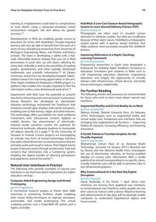 49Time-to-Adoption Horizon: Four to Five Years
training as misplacement could lead to complications
or even death; using a computer-simulated virtual
environment mitigates risk and allows for greater
accuracy.335
Developments in NUIs are enabling greater access to
education for those with disabilities. Visually-impaired
learners will soon be able to benefit from the work of a
team of cross-disciplinary researchers from University of
Michigan’s Engineering, Music, and Theater and Dance
Schools. The team is developing a tablet with a full-
scale refreshable browser display that uses air or fluid
pneumatics to push dots up and down, allowing for
many lines of Braille as well as the possibility of reading
graphs, spreadsheets, and other spatially distributed
mathematic and scientific information.336
At Deakin
University, researchers are developing bespoke haptic-
related research for improving appreciation in the arts.
Their Haptic-Enabled Art Realization (HEAR) project is a
platform that enables the visually-impaired to feel the
information within a two-dimensional work of art.337
Experiments with NUIs have the potential to unearth
new forms of learning and communication in education.
Disney Research has developed an electrostatic
vibration technology nicknamed the TeslaTouch that
enhances smooth glass displays with tactile sensations,
enabling users to feel bumps, ridges, and other textures.
This technology offers possibilities for more profound
interactions with educational content. Applied to
mobile devices, the phenomenon of electrically-
induced tactile sensation creates the potential for
interactive textbooks, allowing students to manipulate
3D objects directly on a page.338
At the University of
Tampere in Finland, current projects are investigating
an entirely new form of human-technology interface
that adds a fresh dimension to communications that are
primarily audio and visual in nature. Their Digital Scents
project measures scents through an electronic nose and
converts that information into a numbering system,
enabling the digital transfer of olfactory perceptions
and experience around the world.339
Natural User Interfaces in Practice
The following links provide examples of natural user
interfaces in use that have direct implications for higher
education settings:
Computer Aided Engineering Design and Virtual
Prototyping
go.nmc.org/pvamu
A mechanical research project at Prairie View A&M
University is combining freeform shape modeling
with virtual reality techniques to improve aerospace,
automobile, and model prototyping. The virtual
sculpting process uses a PowerWall VR system and a
haptic controller.
HoloMed: A Low-Cost Gesture-Based Holographic
System to Learn Normal Delivery Process (PDF)
go.nmc.org/arxiv
Photographs are often used to visualize certain
elements in medicine studies, but they are insufficient
because of their static nature. HoloMed is a holographic
system paired with a gesture based interface that
helps students more accurately visualize the childbirth
process.
Improving Motivation in a Haptic Teaching/
Learning Framework
go.nmc.org/improm
Engineering researchers in Spain have developed a
framework for building haptic feedback simulators in
education. Simulators give students in fields such as
civil engineering education, electronic engineering
education, and surgery the opportunity to virtually
interact with infrastructure, critical devices, and body
tissues and organs, respectively.
For Further Reading
The following articles and resources are recommended
for those who wish to learn more about natural user
interfaces:
Augmented Reality and Virtual Reality Go to Work
go.nmc.org/arandvr
(Nelson Kunkel, Deloitte University Press, 24 February
2016.) Technologies such as augmented reality and
virtual reality have introduced new interfaces that are
changing how organizations do business — improving
fidelity of intention, increasing efficiency, and fostering
innovation.
A Tactile Palette to Translate Graphics for the
Visually Impaired
go.nmc.org/tacolor
(Muhammad Usman Raza et al, National Braille
Technology, accessed 18 January 2017.) Research led
by Disney and the National Braille Press investigates
the use of electrostatic vibration on friction-enabled
displays to convey color information. With a tactile
palette of six stimuli corresponding to six specific colors,
visually impaired users will be able to perceive color in
two-dimensional graphics.
Why Conversational UI is the Next Big Digital
Disruption
go.nmc.org/cuiss
(Sarat Pediredla, IT Pro Portal, 1 April 2016.) User
interfaces are moving from graphical user interfaces
to conversational user interfaces where people can use
their voices to interact with a device. Machine learning
and advancements in big data will increasingly enable
computers to understand hypothetical objects and
future events.
 
