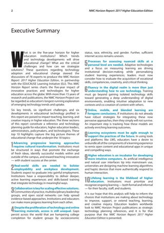 2	 NMC Horizon Report: 2017 Higher Education Edition
Executive Summary
W
hat is on the five-year horizon for higher
education institutions? Which trends
and technology developments will drive
educational change? What are the critical
challenges and how can we strategize
solutions? These questions regarding technology
adoption and educational change steered the
discussions of 78 experts to produce the NMC Horizon
Report: 2017 Higher Education Edition, in partnership
with the EDUCAUSE Learning Initiative (ELI). This NMC
Horizon Report series charts the five-year impact of
innovative practices and technologies for higher
education across the globe. With more than 15 years of
research and publications, the NMC Horizon Project can
be regarded as education’s longest-running exploration
of emerging technology trends and uptake.
Six key trends, six significant challenges, and six
developments in educational technology profiled in
this report are poised to impact teaching, learning, and
creative inquiry in higher education. The three sections
of this report constitute a reference and technology
planning guide for educators, higher education leaders,
administrators, policymakers, and technologists. These
top 10 highlights capture the big picture themes of
educational change that underpin the 18 topics:
1Advancing progressive learning approaches
requires cultural transformation. Institutions must
be structured in ways that promote the exchange
of fresh ideas, identify successful models within and
outside of the campus, and reward teaching innovation
— with student success at the center.
2Real-world skills are needed to bolster
employability and workplace development.
Students expect to graduate into gainful employment.
Institutions have a responsibility to deliver deeper,
active learning experiences and skills-based training
that integrate technology in meaningful ways.
3Collaborationiskeyforscalingeffectivesolutions.
Communities of practice, multidisciplinary leadership
groups, and open social networks can help spread
evidence-based approaches. Institutions and educators
can make more progress learning from each other.
4Despitetheproliferationoftechnologyandonline
learning materials, access is still unequal. Gaps
persist across the world that are hampering college
completion for student groups by socioeconomic
status, race, ethnicity, and gender. Further, sufficient
internet access remains uneven.
5Processes for assessing nuanced skills at a
personal level are needed. Adaptive technologies
and a focus on measuring learning are driving
institutional decision-making while personalizing
student learning experiences; leaders must now
consider how to evaluate the acquisition of vocational
skills, competencies, creativity, and critical thinking.
6Fluency in the digital realm is more than just
understanding how to use technology. Training
must go beyond gaining isolated technology skills
toward generating a deep understanding of digital
environments, enabling intuitive adaptation to new
contexts and co-creation of content with others.
7Online, mobile, and blended learning are
foregone conclusions. If institutions do not already
have robust strategies for integrating these now
pervasive approaches, then they simply will not survive.
An important step is tracking how these models are
actively enriching learning outcomes.
8Learning ecosystems must be agile enough to
support the practices of the future. In using tools
and platforms like LMS, educators have a desire to
unbundleallofthecomponentsofalearningexperience
to remix open content and educational apps in unique
and compelling ways.
9Higher education is an incubator for developing
more intuitive computers. As artificial intelligence
and natural user interfaces tip into mainstream use,
universities are designing machine learning algorithms
and haptic devices that more authentically respond to
human interaction.
10Lifelong learning is the lifeblood of higher
education. Institutions must prioritize and
recognize ongoing learning — both formal and informal
— for their faculty, staff, and students.
It is our hope that this analysis will help to inform the
choices that institutions are making about technology
to improve, support, or extend teaching, learning,
and creative inquiry. Education leaders worldwide
look to NMC Horizon Project publications as strategic
technology planning references, and it is for that
purpose that the NMC Horizon Report: 2017 Higher
Education Edition is presented.
 