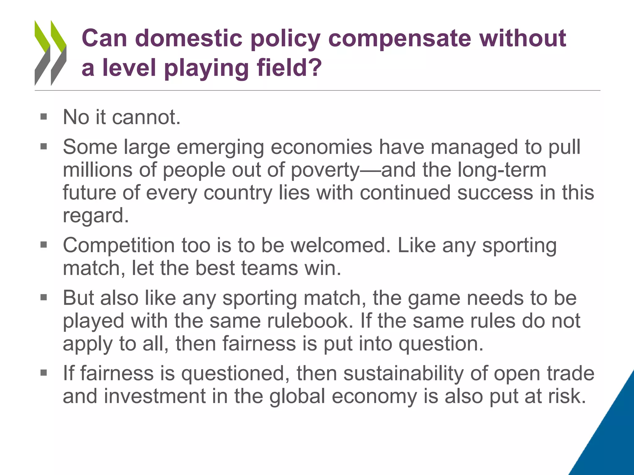  No it cannot.
 Some large emerging economies have managed to pull
millions of people out of poverty—and the long-term
future of every country lies with continued success in this
regard.
 Competition too is to be welcomed. Like any sporting
match, let the best teams win.
 But also like any sporting match, the game needs to be
played with the same rulebook. If the same rules do not
apply to all, then fairness is put into question.
 If fairness is questioned, then sustainability of open trade
and investment in the global economy is also put at risk.
Can domestic policy compensate without
a level playing field?
 
