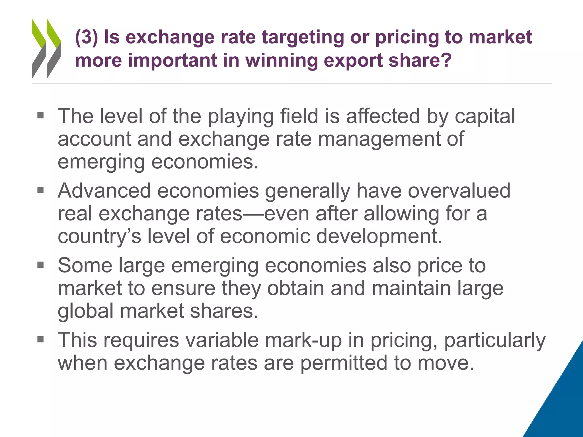  The level of the playing field is affected by capital
account and exchange rate management of
emerging economies.
 Advanced economies generally have overvalued
real exchange rates—even after allowing for a
country’s level of economic development.
 Some large emerging economies also price to
market to ensure they obtain and maintain large
global market shares.
 This requires variable mark-up in pricing, particularly
when exchange rates are permitted to move.
(3) Is exchange rate targeting or pricing to market
more important in winning export share?
 