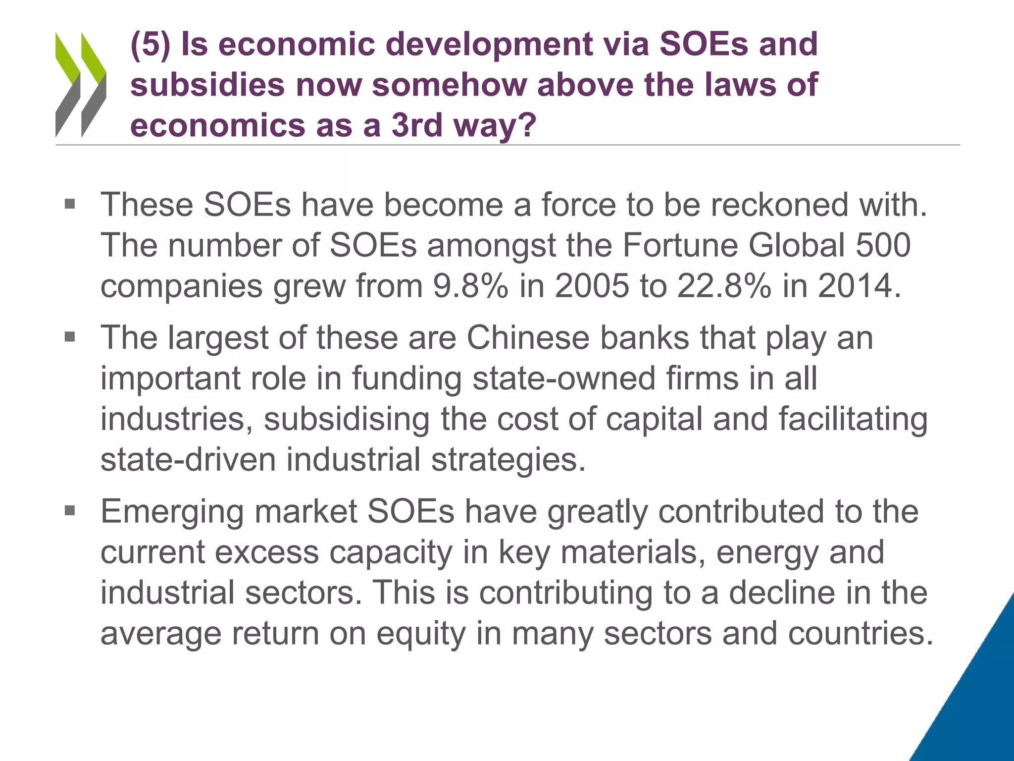  These SOEs have become a force to be reckoned with.
The number of SOEs amongst the Fortune Global 500
companies grew from 9.8% in 2005 to 22.8% in 2014.
 The largest of these are Chinese banks that play an
important role in funding state-owned firms in all
industries, subsidising the cost of capital and facilitating
state-driven industrial strategies.
 Emerging market SOEs have greatly contributed to the
current excess capacity in key materials, energy and
industrial sectors. This is contributing to a decline in the
average return on equity in many sectors and countries.
(5) Is economic development via SOEs and
subsidies now somehow above the laws of
economics as a 3rd way?
 