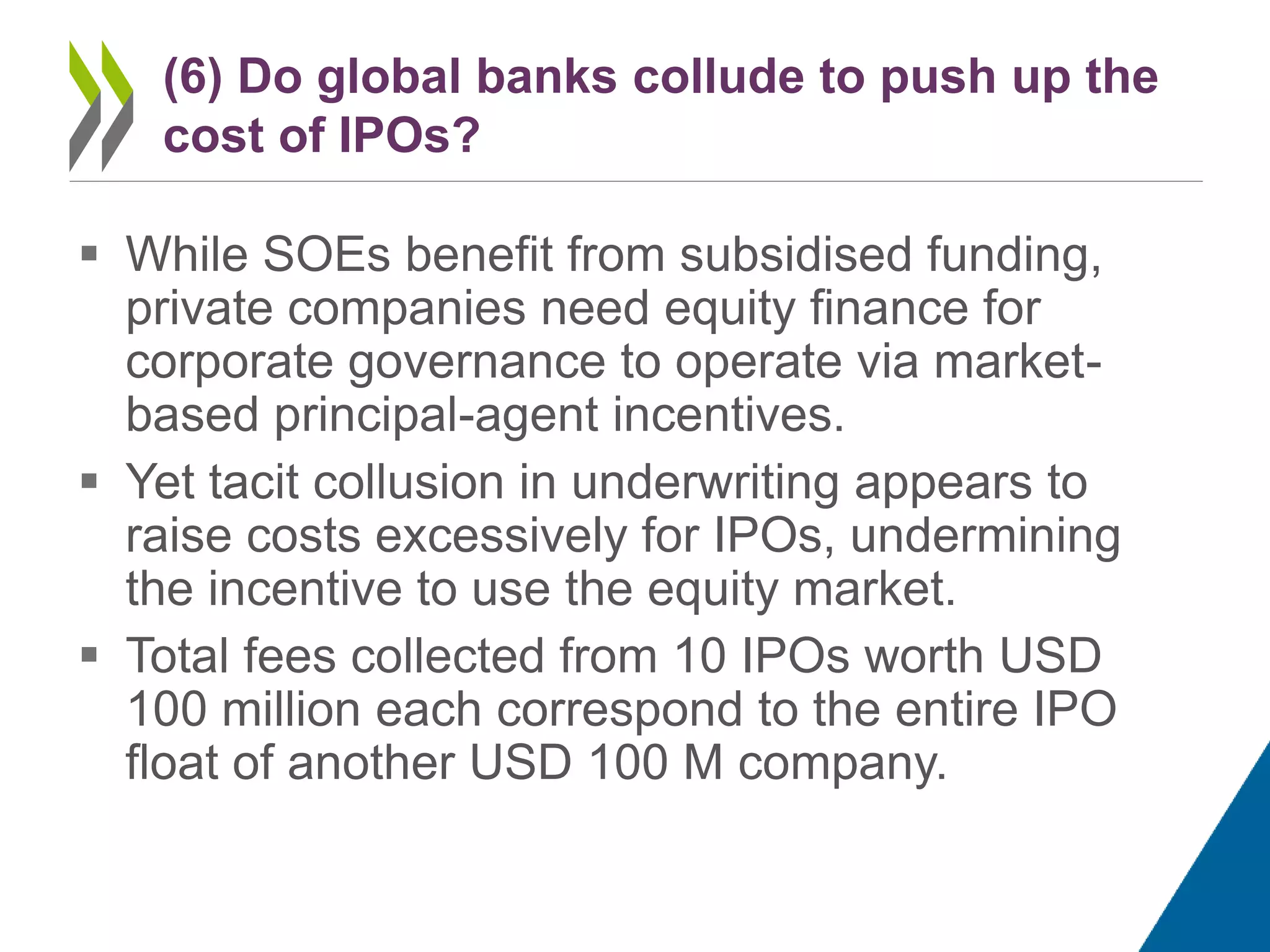  While SOEs benefit from subsidised funding,
private companies need equity finance for
corporate governance to operate via market-
based principal-agent incentives.
 Yet tacit collusion in underwriting appears to
raise costs excessively for IPOs, undermining
the incentive to use the equity market.
 Total fees collected from 10 IPOs worth USD
100 million each correspond to the entire IPO
float of another USD 100 M company.
(6) Do global banks collude to push up the
cost of IPOs?
 