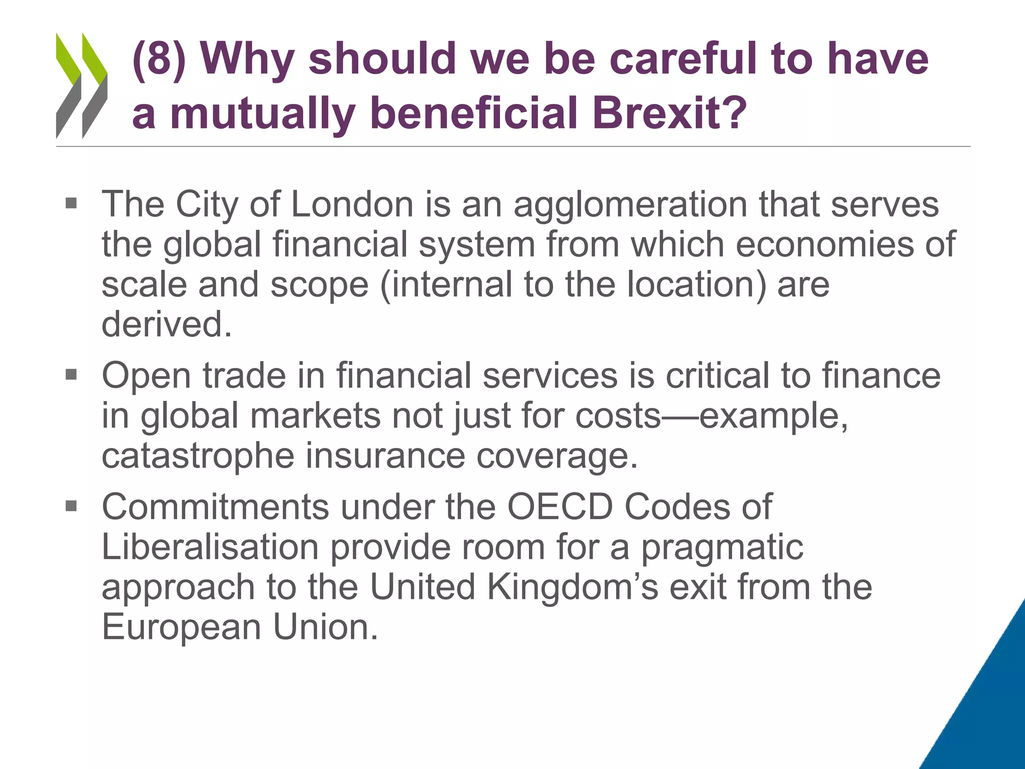  The City of London is an agglomeration that serves
the global financial system from which economies of
scale and scope (internal to the location) are
derived.
 Open trade in financial services is critical to finance
in global markets not just for costs—example,
catastrophe insurance coverage.
 Commitments under the OECD Codes of
Liberalisation provide room for a pragmatic
approach to the United Kingdom’s exit from the
European Union.
(8) Why should we be careful to have
a mutually beneficial Brexit?
 