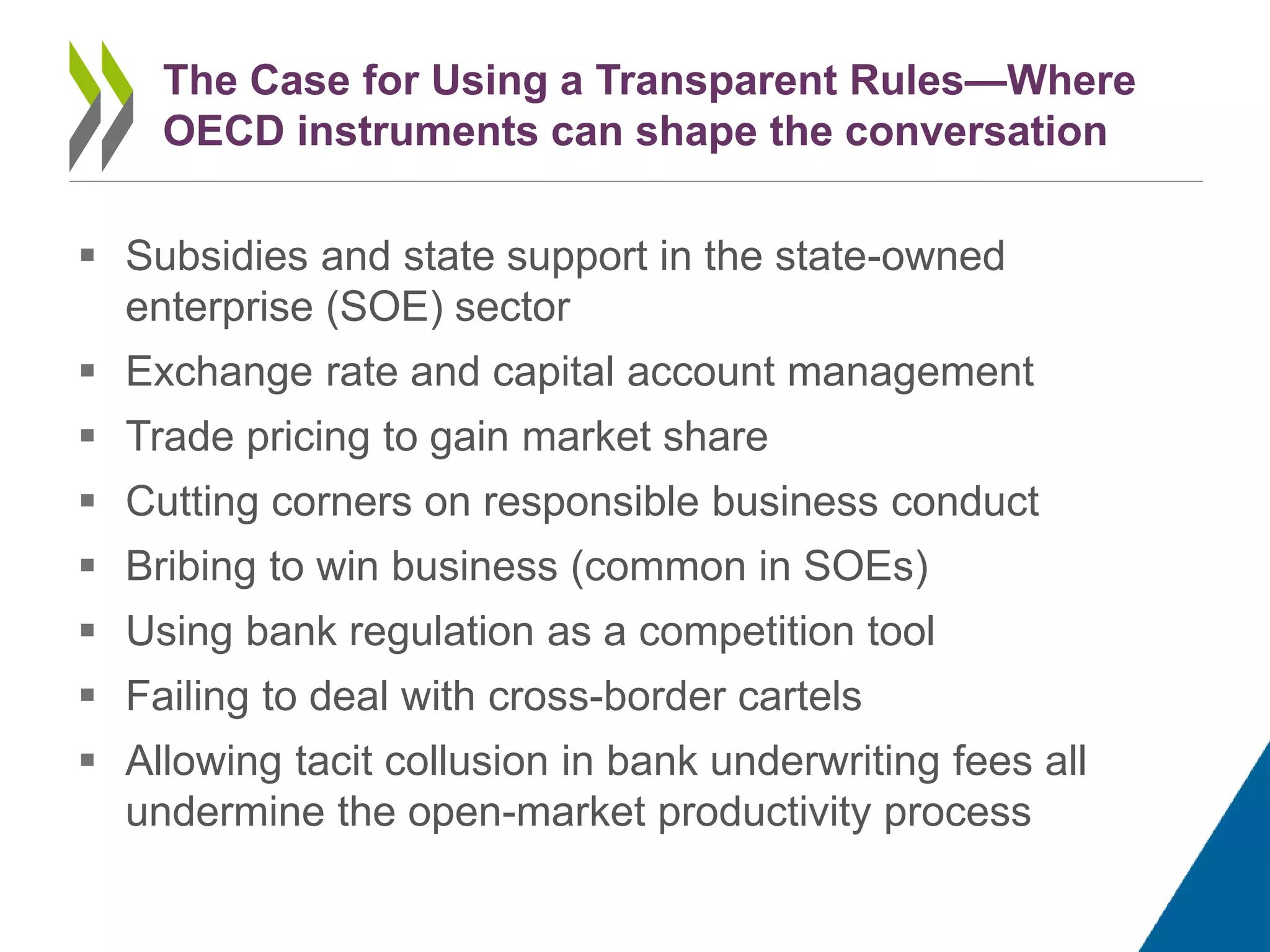  Subsidies and state support in the state-owned
enterprise (SOE) sector
 Exchange rate and capital account management
 Trade pricing to gain market share
 Cutting corners on responsible business conduct
 Bribing to win business (common in SOEs)
 Using bank regulation as a competition tool
 Failing to deal with cross-border cartels
 Allowing tacit collusion in bank underwriting fees all
undermine the open-market productivity process
The Case for Using a Transparent Rules—Where
OECD instruments can shape the conversation
 