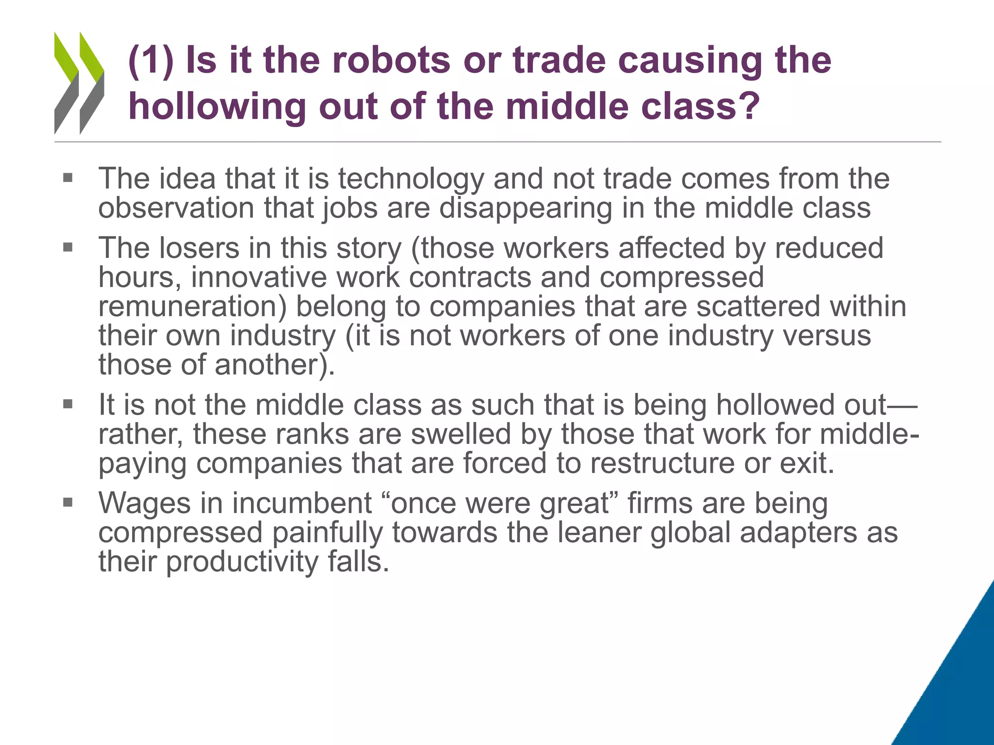  The idea that it is technology and not trade comes from the
observation that jobs are disappearing in the middle class
 The losers in this story (those workers affected by reduced
hours, innovative work contracts and compressed
remuneration) belong to companies that are scattered within
their own industry (it is not workers of one industry versus
those of another).
 It is not the middle class as such that is being hollowed out—
rather, these ranks are swelled by those that work for middle-
paying companies that are forced to restructure or exit.
 Wages in incumbent “once were great” firms are being
compressed painfully towards the leaner global adapters as
their productivity falls.
(1) Is it the robots or trade causing the
hollowing out of the middle class?
 