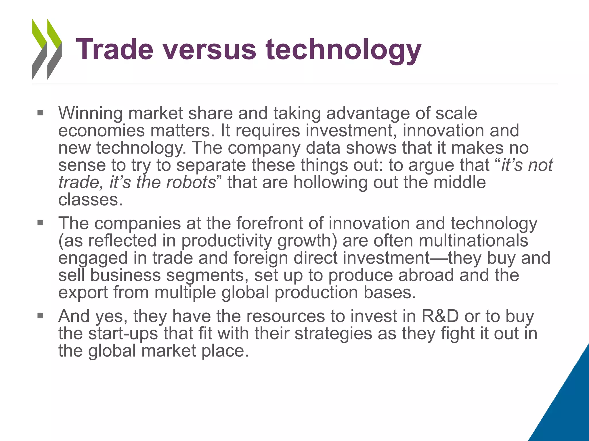  Winning market share and taking advantage of scale
economies matters. It requires investment, innovation and
new technology. The company data shows that it makes no
sense to try to separate these things out: to argue that “it’s not
trade, it’s the robots” that are hollowing out the middle
classes.
 The companies at the forefront of innovation and technology
(as reflected in productivity growth) are often multinationals
engaged in trade and foreign direct investment—they buy and
sell business segments, set up to produce abroad and the
export from multiple global production bases.
 And yes, they have the resources to invest in R&D or to buy
the start-ups that fit with their strategies as they fight it out in
the global market place.
Trade versus technology
 